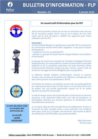 BULLETIN D'INFORMATION - PLP
Numéro : 01 6 janvier 2016
2016 vient de pointer le bout de son nez en entraînant avec elle son
lot de nouveaux projets. Parmi ceux-ci, j'ai le plaisir de vous faire
savoir que la zone de police a redéfini son approche pour mieux
collaborer avec les PLP.
Comment ?
J'ai tout d'abord désigné un gestionnaire zonal des PLP en la personne
du commissaire divisionnaire Didier Sorgeloos. Il aura pour missions
principales de :
- coordonner la mise sur pied des PLP ;
- présider un groupe de travail interne chargé d'élaborer des bulletins
d'information.
Ce groupe de travail sera composé de l'analyste stratégique (Christel
Vanderplancke), du responsable du carrefour d'information zonal (Joël
Goffinet) et de la conseillère prévention vol (Julie Rasmont). Notre
communicatrice (Séverine Leroy) aura pour mission, quant à elle, de
rendre les messages de fond intelligibles pour la population.
La diffusion desdits bulletins d'information, comme ce premier
numéro, sera assurée par les policiers de référence, à charge pour eux
de les faire parvenir aux coordinateurs de PLP.
En fonction du contenu, ces bulletins auront soit une portée générale
(ils s'adresseront alors à tous les PLP situés sur le territoire de la zone
de police), soit une portée particulière, auquel cas ils ne seront
adressés qu'au(x) PLP concerné(s).
Le rôle de chaque acteur de la zone de police concerné par ce nouveau
processus a été clairement défini dans une note de procédure ; la
participation policière aux réunions plénières et d'évaluation reste
naturellement maintenue.
Je me réjouis déjà de cette nouvelle forme de collaboration et tiens, à
l'occasion de cette nouvelle année, à vous présenter mes meilleurs
vœux pour 2016 qui, je l'espère, sera heureuse, sécurisante et pleine
de satisfactions, tant familiales que professionnelles.
Alain Rummens
Chef de corps
Un nouvel outil d'information pour les PLP
Editeur responsable : Alain RUMMENS, Chef de corps – Route de Genval 157-159 – 1380 LASNE
La zone de police 5269
se compose des
communes de :
LA HULPE
LASNE
RIXENSART
 