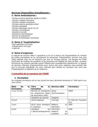 Services Disponibles Actuellement :
1- Soins Ambulatoires :
-Clinique externe générale adulte et enfant
-Clinique maladie chronique
-Clinique maladie infectieuse
-Clinique externe générale enfant
-Clinique prénatale
-Clinique dépistage cancer du col
-Clinique neurologique
-Assistance sociale
-Assistance Psychologique
-Service de laboratoire
-Service de Radiologie numérique
2- Soins d`hospitalisation
-Post-opératoire Chirurgie
-Préopératoire chirurgie
-Urgences
3- Soins d’urgences
Le paquet de services offert s`agrandira au fur et à mesure de l’augmentation du nombre
de visites journalières et du recrutement du personnel. Présentement, environ cinq cent
(500) patients sont vus en moyenne par jour en clinique externe. Les équipes de l’HUM
continuent de modifier les systèmes et les processus de l’Hôpital de sorte qu’elles puissent
fonctionner de manière optimale quand l’Hôpital sera complètement opérationnel. Le paquet
de services s’étendra progressivement pour inclure des soins médicaux plus avancés tels
que la chirurgie spécialisée, les soins intensifs pour adultes et nouveaux nés, ainsi que
l’hospitalisation en pédiatrie et en médecine.
L’actualité de la semaine de l’HUM
1. Formation
De multiples formations ont eu lieu durant les deux dernières semaines à l`HUM parmi eux
nous citons :
Date de la
Formation
Titre de la
formation
Service ciblé Formateur
11 au 13 Juin Normes et Procédures
du programme élargi
de Vaccination (PEV)
Sante
Communautaire
MSPP
Utilisation du scanner Imagerie
24 juin Ulcère peptique chirurgie Dr Sterman Toussaint
(ZL)
3 juin ACLS Soins cardiaque
d`urgences
Médecin et
Infirmière
HUM
6 juin Utilisation de
l`électrocardiogramme
Infirmière,
médecin et
auxiliaire de
HUM
 