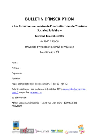 BULLETIN D’INSCRIPTION
« Les formations au service de l’innovation dans le Tourisme
Social et Solidaire »
Mercredi 14 octobre 2015
de 9h00 à 17h00
Université d’Avignon et des Pays de Vaucluse
Amphithéâtre 2E
1
Nom :
Prénom :
Organisme :
Fonction :
Repas (participation sur place : ± 10,00€) : oui  non 
Bulletin à retourner par mail avant le 8 octobre 2015 : contact@arborescence-
paca.fr ou par fax : 04.42.68.41.71
ou par courrier :
ADREP Groupe Arborescence – 19,23, rue Léon Blum – 13090 AIX-EN-
PROVENCE
 