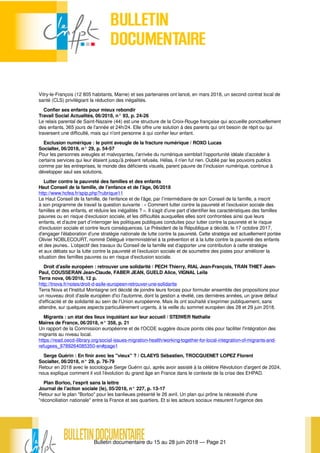 Bulletin documentaire du 15 au 28 juin 2018 — Page 21
Vitry-le-François (12 805 habitants, Marne) et ses partenaires ont lancé, en mars 2018, un second contrat local de
santé (CLS) privilégiant la réduction des inégalités.
Confier ses enfants pour mieux rebondir
Travail Social Actualités, 06/2018, n° 93, p. 24-26
Le relais parental de Saint-Nazaire (44) est une structure de la Croix-Rouge française qui accueille ponctuellement
des enfants, 365 jours de l'année et 24h/24. Elle offre une solution à des parents qui ont besoin de répit ou qui
traversent une difficulté, mais qui n'ont personne à qui confier leur enfant.
Exclusion numérique : le point aveugle de la fracture numérique / ROXO Lucas
Socialter, 06/2018, n° 29, p. 54-57
Pour les personnes aveugles et malvoyantes, l’arrivée du numérique semblait l’opportunité idéale d’accéder à
certains services qui leur étaient jusqu’à présent refusés. Hélas, il n’en fut rien. Oublié par les pouvoirs publics
comme par les entreprises, le monde des déficients visuels, parent pauvre de l’inclusion numérique, continue à
développer seul ses solutions.
Lutter contre la pauvreté des familles et des enfants
Haut Conseil de la famille, de l'enfance et de l'âge, 06/2018
http://www.hcfea.fr/spip.php?rubrique11
Le Haut Conseil de la famille, de l’enfance et de l’âge, par l’intermédiaire de son Conseil de la famille, a inscrit
à son programme de travail la question suivante : « Comment lutter contre la pauvreté et l’exclusion sociale des
familles et des enfants, et réduire les inégalités ? ». Il s’agit d’une part d’identifier les caractéristiques des familles
pauvres ou en risque d’exclusion sociale, et les difficultés auxquelles elles sont confrontées ainsi que leurs
enfants, et d’autre part d’interroger les politiques publiques conduites pour lutter contre la pauvreté et le risque
d’exclusion sociale et contre leurs conséquences. Le Président de la République a décidé, le 17 octobre 2017,
d’engager l’élaboration d’une stratégie nationale de lutte contre la pauvreté. Cette stratégie est actuellement portée
Olivier NOBLECOURT, nommé Délégué interministériel à la prévention et à la lutte contre la pauvreté des enfants
et des jeunes.. L’objectif des travaux du Conseil de la famille est d’apporter une contribution à cette stratégie
et aux débats sur la lutte contre la pauvreté et l’exclusion sociale et de soumettre des pistes pour améliorer la
situation des familles pauvres ou en risque d’exclusion sociale.
Droit d'asile européen : retrouver une solidarité / PECH Thierry, RIAL Jean-François, TRAN THIET Jean-
Paul, COUSSERAN Jean-Claude, FABER JEAN, GUELD Alice, VIGNAL Leïla
Terra nova, 06/2018, 12 p.
http://tnova.fr/notes/droit-d-asile-europeen-retrouver-une-solidarite
Terra Nova et l'Institut Montaigne ont décidé de joindre leurs forces pour formuler ensemble des propositions pour
un nouveau droit d'asile européen d'ici l'automne, dont la gestion a révélé, ces dernières années, un grave défaut
d'efficacité et de solidarité au sein de l'Union européenne. Mais ils ont souhaité s'exprimer publiquement, sans
attendre, sur quelques aspects particulièrement urgents, à la veille du sommet européen des 28 et 29 juin 2018.
Migrants : un état des lieux inquiétant sur leur accueil / STEIWER Nathalie
Maires de France, 06/2018, n° 358, p. 21
Un rapport de la Commission européenne et de l'OCDE suggère douze points clés pour faciliter l'intégration des
migrants au niveau local.
https://read.oecd-ilibrary.org/social-issues-migration-health/working-together-for-local-integration-of-migrants-and-
refugees_9789264085350-en#page1
Serge Guérin : En finir avec les "vieux" ? / CLAEYS Sébastien, TROCQUENET LOPEZ Florent
Socialter, 06/2018, n° 29, p. 76-79
Retour en 2018 avec le sociologue Serge Guérin qui, après avoir assisté à la célèbre Révolution d’argent de 2024,
nous explique comment il voit l’évolution du grand âge en France dans le contexte de la crise des EHPAD.
Plan Borloo, l'esprit sans la lettre
Journal de l'action sociale (le), 05/2018, n° 227, p. 13-17
Retour sur le plan "Borloo" pour les banlieues présenté le 26 avril. Un plan qui prône la nécessité d'une
"réconciliation nationale" entre la France et ses quartiers. Et si les acteurs sociaux mesurent l'urgence des
 