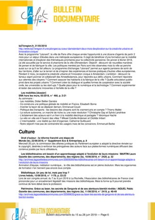 Bulletin documentaire du 15 au 28 juin 2018 — Page 6
la27eregion.fr, 31/05/2018
http://www.la27eregion.fr/une-plongee-au-coeur-damsterdam-deux-mois-dexploration-sur-la-creativite-urbaine-et-
linnovation-civique/
Avec le programme “Léonard”, la ville de Paris offre chaque année l’opportunité à une dizaine d’agents de partir 2
mois pour un séjour d’études dans une métropole européenne. Il s’agit de bénéficier d’une formation par la mobilité
internationale et d’explorer des thématiques prioritaires pour la collectivité parisienne. De janvier à février 2018,
j’ai été accueillie par le service d’urbanisme de la ville d’Amsterdam. Objectif : découvrir de nouvelles manières
de penser et de fabriquer la ville. Les politiques menées par Paris sont très observées mais la ville se penche
aussi sur ce qu’il se fait ailleurs. Le programme d’échanges “Léonard” permet aux agents parisiens de sortir de
leur territoire, d’aller sur le terrain et de s’inspirer des expériences et bonnes pratiques d’autres villes européennes.
Pendant 2 mois, j’ai exploré la créativité urbaine et l’innovation civique à Amsterdam. L’ambition : découvrir le
fameux esprit pionnier et collaboratif des Amstellodamois, pour répondre aux défis urbains. Comment répondre
aux attentes des citoyens ? Comment associer les habitants à la fabrique de la ville ? Quelle articulation public-
privé dans les projets urbains ? Comment créer du dialogue et quelles formes de coopération avec la société
civile, les universités ou les start-ups ? Quelle place pour le numérique et la technologie ? Comment expérimenter
et tester des solutions innovantes à l’échelle de la ville ?
Les mobilités [dossier]
ENA hors les murs, 05/2018, n° 480, p. 2-21
Au sommaire :
- Les mobilités, Didier Bellier Ganière
- Co-construire une politique globale de mobilité en France, Elisabeth Borne
- Inventer la façon de se déplacer demain, Emmanuel Couet
- Politique des transports : les besoins des citoyens sont-ils vraiment pris en compte ? Thierry Mallet
- La voiture autonome, un marché de niche ou une vraie révolution ? Christophe Gay et Sylvie Landriève
- L'éclatement des acteurs est-il un frein à la mobilité électrique et partagée ? Véronique Haché
- Le vélo en ville est-il l'avenir des villes ? Mikael Colville-Andersen et Clotilde Imbert
- L'intermodalité : une réalité qui doit d'organiser, Catherine Guillouard
- Notre objectif n'est pas de contraindre les usagers mais de les convaincre, Emmanuel Barbe
Culture
Droit d'auteur : la réforme franchit une étape-clé
Monde (le), 22/06/2018, n° Supplément Eco & Entreprises, p. 8
Mercredi 20 juin, la commission des affaires juridiques du Parlement européen a adopté la directive révisée sur
le copyright, destinée à renforcer les prérogatives des auteurs face aux plates-formes numériques diffusant des
contenus postés par leurs utilisateurs.
Les bibliothécaires ont besoin d'un apprentissage adapté à l'évolution de leurs missions / MARTIN Laure
Gazette des communes, des départements, des régions (la), 18/06/2018, n° 2420, p. 32
http://archives.lagazettedescommunes.com/35609393/les-bibliothecaires-ont-besoin-d-un-apprentissage-adapte-a-
l-evolution-de-leurs-missions
Animation d'équipe, médiation numérique... le rôle des bibliothécaires est en pleine évolution. Mais les organismes
de formation n'en tiennent pas encore tous compte.
Bibliothèque. Un peu de loi, mais pas trop ?
Livres hebdo, 15/06/2018, n° 1178, p. 22-23
Lors de son congrès annuel, du 7 au 9 juin 2018 à La Rochelle, l'Association des bibliothécaires de France s'est
prononcée pour un encadrement législatif des missions des bibliothèques. Mais la forme qu'il pourrait prendre
continue de faire débat dans la profession.
Patrimoine. Grâce au laser, les secrets de Gergovie et de ses alentours bientôt révélés / AIQUEL Pablo
Gazette des communes, des départements, des régions (la), 11/06/2018, n° 2419, p. 48-49
http://archives.lagazettedescommunes.com/35589633/grace-au-laser-les-secrets-de-gergovie-et-de-ses-alentours-
bientot-reveles
 