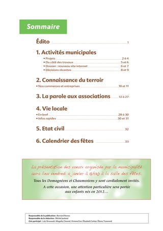 Édito . . . . . . . . . . . . . . . . . . . . . . . . . . . . . . . . . . . . . . . . . . . . . . . . . . . . . . . . . . . . . . . . . . . . . . . . . . . . . . . . . . . . . . . . . . . . . . . . . . .1
1. Activités municipales
• Projets . . . . . . . . . . . . . . . . . . . . . . . . . . . . . . . . . . . . . . . . . . . . . . . . . . . . . . . . . . . . . . . . . . . . . . . . . . . . . .2 à 4
• Du côté des travaux . . . . . . . . . . . . . . . . . . . . . . . . . . . . . . . . . . . . . . . . . . . . . . . . . . . . . . . .5 et 6
• Dossier : nouveau site internet . . . . . . . . . . . . . . . . . . . . . . . . . . . . . . . . . . . . . . .6 et 7
• Décisions récentes . . . . . . . . . . . . . . . . . . . . . . . . . . . . . . . . . . . . . . . . . . . . . . . . . . . . . . . . . .8 et 9
2. Connaissance du terroir
• Nos commerces et entreprises . . . . . . . . . . . . . . . . . . . . . . . . . . . . . . . . . . . . . . . . . . . . .10 et 11
3. La parole aux associations. . . . . . . . . .12 à 27
4. Vie locale
• En bref . . . . . . . . . . . . . . . . . . . . . . . . . . . . . . . . . . . . . . . . . . . . . . . . . . . . . . . . . . . . . . . . . . . . . . . . . . . . . . . . . .28 à 30
• Infos rapides . . . . . . . . . . . . . . . . . . . . . . . . . . . . . . . . . . . . . . . . . . . . . . . . . . . . . . . . . . . . . . . . . . . . . . . .30 et 31
5. Etat civil. . . . . . . . . . . . . . . . . . . . . . . . . . . . . . . . . . . . . . . . . . . . . . . . . . . . . . . . . . . . . . . . . . . . . . .32
6. Calendrier des fêtes . . . . . . . . . . . . . . . . . . . . . . . . . . . . . . . . . . .33
Sommaire
Responsable de la publication : Bernard Renou
Responsable de la rédaction : Michel Jeuland
Ont participé : Loïc Brossault, Magalie Chesnel, Viviane Eon, Élisabeth Sohier, Éliane Tisserand
$% !#$%#!%  % $!#%$ %$% $%
$ $%#%# #%% $# %% 
%%$%!$#%#!%
 #! 