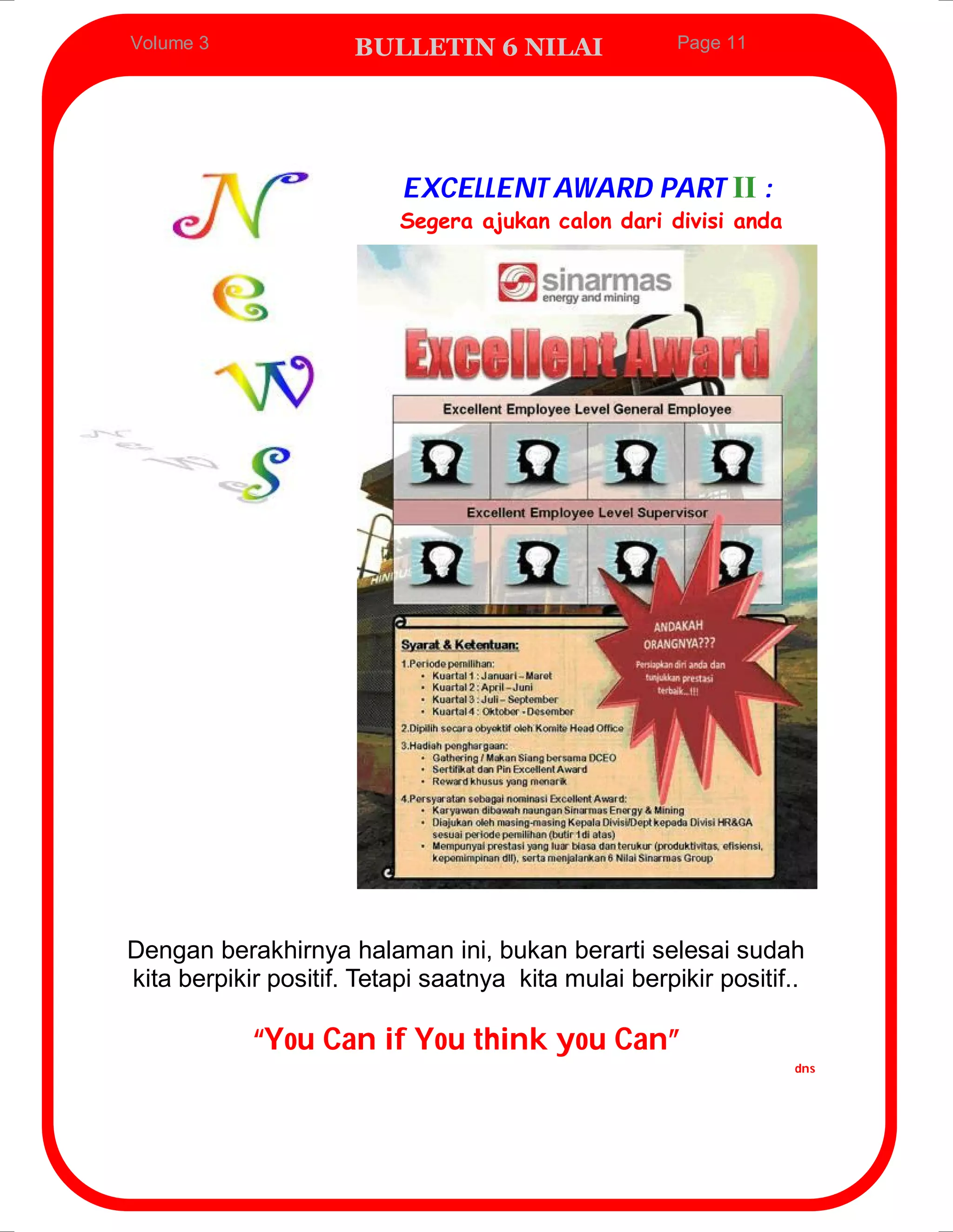 Volume 3              BULLETIN 6 NILAI                Page 11




                           EXCELLENT AWARD PART II :
                          Segera ajukan calon dari divisi anda




Dengan berakhirnya halaman ini, bukan berarti selesai sudah
kita berpikir positif. Tetapi saatnya kita mulai berpikir positif..

            “You Can if You think you Can”
                                                                  dns
 
