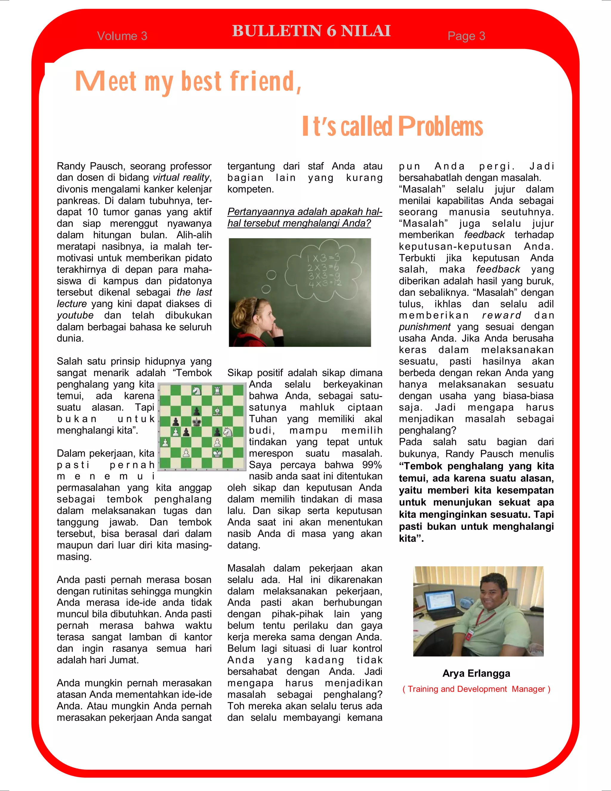 Volume 3                      BULLETIN 6 NILAI                                Page 3



   Meet my best friend,
                                                       It’s called Problems
Randy Pausch, seorang professor        tergantung dari staf Anda atau        pun Anda pergi. Jadi
dan dosen di bidang virtual reality,   bagian lain yang kurang               bersahabatlah dengan masalah.
divonis mengalami kanker kelenjar      kompeten.                             “Masalah” selalu jujur dalam
pankreas. Di dalam tubuhnya, ter-                                            menilai kapabilitas Anda sebagai
dapat 10 tumor ganas yang aktif        Pertanyaannya adalah apakah hal-      seorang manusia seutuhnya.
dan siap merenggut nyawanya            hal tersebut menghalangi Anda?        “Masalah” juga selalu jujur
dalam hitungan bulan. Alih-alih                                              memberikan feedback terhadap
meratapi nasibnya, ia malah ter-                                             keput usan-keput u san Anda.
motivasi untuk memberikan pidato                                             Terbukti jika keputusan Anda
terakhirnya di depan para maha-                                              salah, maka feedback yang
siswa di kampus dan pidatonya                                                diberikan adalah hasil yang buruk,
tersebut dikenal sebagai the last                                            dan sebaliknya. “Masalah” dengan
lecture yang kini dapat diakses di                                           tulus, ikhlas dan selalu adil
youtube dan telah dibukukan                                                  memberikan reward dan
dalam berbagai bahasa ke seluruh                                             punishment yang sesuai dengan
dunia.                                                                       usaha Anda. Jika Anda berusaha
                                                                             keras dalam melaksanakan
Salah satu prinsip hidupnya yang                                             sesuatu, pasti hasilnya akan
sangat menarik adalah “Tembok          Sikap positif adalah sikap dimana     berbeda dengan rekan Anda yang
penghalang yang kita                        Anda selalu berkeyakinan         hanya melaksanakan sesuatu
temui, ada karena                           bahwa Anda, sebagai satu-        dengan usaha yang biasa-biasa
suatu alasan. Tapi                          satunya mahluk ciptaan           saja. Jadi mengapa harus
bukan       untuk                           Tuhan yang memiliki akal         menjadikan masalah sebagai
menghalangi kita”.                          b u di , m am p u m em i l i h   penghalang?
                                            tindakan yang tepat untuk        Pada salah satu bagian dari
Dalam pekerjaan, kita                       merespon suatu masalah.          bukunya, Randy Pausch menulis
pasti       pernah                          Saya percaya bahwa 99%           “Tembok penghalang yang kita
m e n e m u i                               nasib anda saat ini ditentukan   temui, ada karena suatu alasan,
permasalahan yang kita anggap          oleh sikap dan keputusan Anda         yaitu memberi kita kesempatan
sebagai tembok penghalang              dalam memilih tindakan di masa        untuk menunjukan sekuat apa
dalam melaksanakan tugas dan           lalu. Dan sikap serta keputusan       kita menginginkan sesuatu. Tapi
tanggung jawab. Dan tembok             Anda saat ini akan menentukan         pasti bukan untuk menghalangi
tersebut, bisa berasal dari dalam      nasib Anda di masa yang akan          kita”.
maupun dari luar diri kita masing-     datang.
masing.
                                       Masalah dalam pekerjaan akan
Anda pasti pernah merasa bosan         selalu ada. Hal ini dikarenakan
dengan rutinitas sehingga mungkin      dalam melaksanakan pekerjaan,
Anda merasa ide-ide anda tidak         Anda pasti akan berhubungan
muncul bila dibutuhkan. Anda pasti     dengan pihak-pihak lain yang
pernah merasa bahwa waktu              belum tentu perilaku dan gaya
terasa sangat lamban di kantor         kerja mereka sama dengan Anda.
dan ingin rasanya semua hari           Belum lagi situasi di luar kontrol
adalah hari Jumat.                     Anda yang kadang ti dak
                                       bersahabat dengan Anda. Jadi                   Arya Erlangga
Anda mungkin pernah merasakan          mengapa harus menjadikan
                                                                             ( Training and Development Manager )
atasan Anda mementahkan ide-ide        masalah sebagai penghalang?
Anda. Atau mungkin Anda pernah         Toh mereka akan selalu terus ada
merasakan pekerjaan Anda sangat        dan selalu membayangi kemana
 