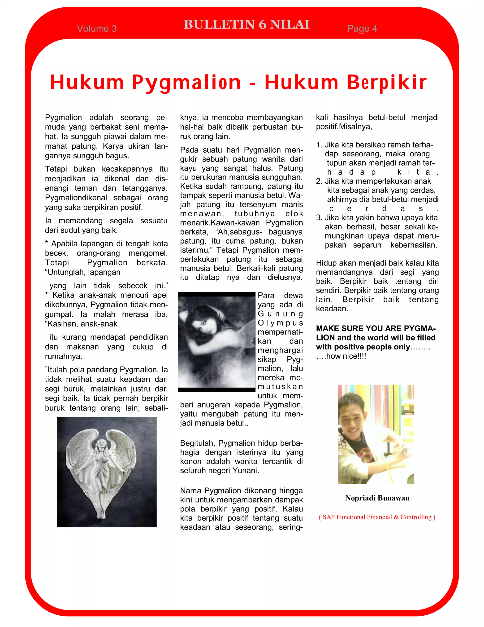 Volume 3                     BULLETIN 6 NILAI                                Page 4




 Hukum Pygmalion - Hukum Berpikir
Pygmalion adalah seorang pe-          knya, ia mencoba membayangkan         kali hasilnya betul-betul menjadi
muda yang berbakat seni mema-         hal-hal baik dibalik perbuatan bu-    positif.Misalnya,
hat. Ia sungguh piawai dalam me-      ruk orang lain.
mahat patung. Karya ukiran tan-                                             1. Jika kita bersikap ramah terha-
                                      Pada suatu hari Pygmalion men-           dap seseorang, maka orang
gannya sungguh bagus.                 gukir sebuah patung wanita dari           tupun akan menjadi ramah ter-
Tetapi bukan kecakapannya itu         kayu yang sangat halus. Patung            h a d a p           k i t a .
menjadikan ia dikenal dan dis-        itu berukuran manusia sungguhan.      2. Jika kita memperlakukan anak
enangi teman dan tetangganya.         Ketika sudah rampung, patung itu          kita sebagai anak yang cerdas,
Pygmaliondikenal sebagai orang        tampak seperti manusia betul. Wa-         akhirnya dia betul-betul menjadi
yang suka berpikiran positif.         jah patung itu tersenyum manis
                                                                                 c    e    r    d    a    s    .
                                      menawan, tubuhnya elok
Ia memandang segala sesuatu                                                 3. Jika kita yakin bahwa upaya kita
                                      menarik.Kawan-kawan Pygmalion
dari sudut yang baik:                                                          akan berhasil, besar sekali ke-
                                      berkata, “Ah,sebagus- bagusnya
                                                                               mungkinan upaya dapat meru-
* Apabila lapangan di tengah kota     patung, itu cuma patung, bukan
                                                                               pakan separuh keberhasilan.
becek, orang-orang mengomel.          isterimu.” Tetapi Pygmalion mem-
Tetapi      Pygmalion berkata,        perlakukan patung itu sebagai         Hidup akan menjadi baik kalau kita
“Untunglah, lapangan                  manusia betul. Berkali-kali patung    memandangnya dari segi yang
                                      itu ditatap nya dan dielusnya.        baik. Berpikir baik tentang diri
 yang lain tidak sebecek ini.”
                                                                            sendiri. Berpikir baik tentang orang
* Ketika anak-anak mencuri apel                            Para dewa
                                                                            lain. Berpikir baik tentang
dikebunnya, Pygmalion tidak men-                           yang ada di      keadaan.
gumpat. Ia malah merasa iba,                               G u n u n g
“Kasihan, anak-anak                                        Olympus
                                                           memperhati-      MAKE SURE YOU ARE PYGMA-
 itu kurang mendapat pendidikan                            kan     dan      LION and the world will be filled
dan makanan yang cukup di                                  menghargai       with positive people only……..
rumahnya.                                                  sikap Pyg-       ….how nice!!!!
”Itulah pola pandang Pygmalion. Ia                         malion, lalu
tidak melihat suatu keadaan dari                           mereka me-
segi buruk, melainkan justru dari                          mutuskan
segi baik. Ia tidak pernah berpikir                        untuk mem-
buruk tentang orang lain; sebali-     beri anugerah kepada Pygmalion,
                                      yaitu mengubah patung itu men-
                                      jadi manusia betul..

                                      Begitulah, Pygmalion hidup berba-
                                      hagia dengan isterinya itu yang
                                      konon adalah wanita tercantik di
                                      seluruh negeri Yunani.

                                      Nama Pygmalion dikenang hingga
                                      kini untuk mengambarkan dampak                 Nopriadi Bunawan
                                      pola berpikir yang positif. Kalau
                                      kita berpikir positif tentang suatu   ( SAP Functional Financial & Controlling )
                                      keadaan atau seseorang, sering-
 