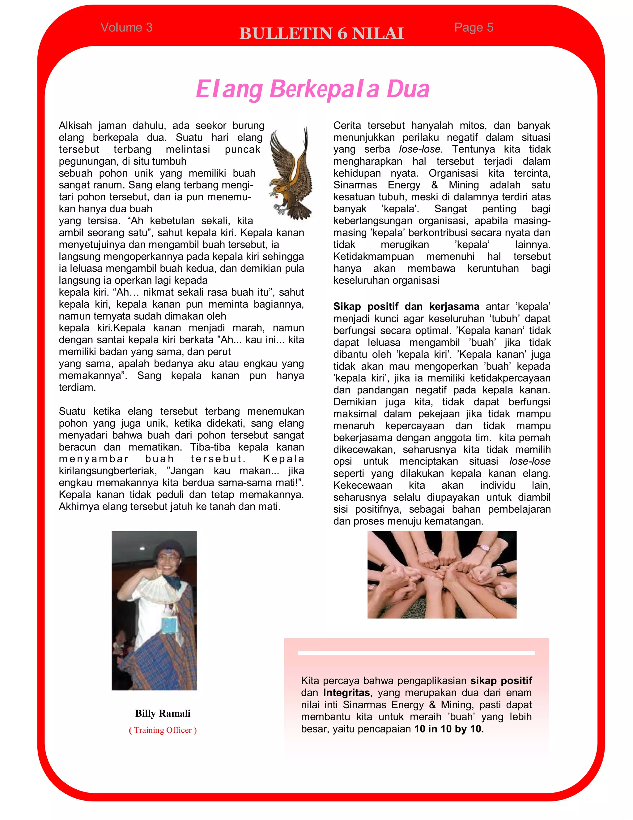 Volume 3                                                                       Page 5
                                         BULLETIN 6 NILAI


                                  Elang Berkepala Dua
Alkisah jaman dahulu, ada seekor burung                      Cerita tersebut hanyalah mitos, dan banyak
elang berkepala dua. Suatu hari elang                        menunjukkan perilaku negatif dalam situasi
tersebut terbang melintasi puncak                            yang serba lose-lose. Tentunya kita tidak
pegunungan, di situ tumbuh                                   mengharapkan hal tersebut terjadi dalam
sebuah pohon unik yang memiliki buah                         kehidupan nyata. Organisasi kita tercinta,
sangat ranum. Sang elang terbang mengi-                      Sinarmas Energy & Mining adalah satu
tari pohon tersebut, dan ia pun menemu-                      kesatuan tubuh, meski di dalamnya terdiri atas
kan hanya dua buah                                           banyak ’kepala’. Sangat penting bagi
yang tersisa. “Ah kebetulan sekali, kita                     keberlangsungan organisasi, apabila masing-
ambil seorang satu”, sahut kepala kiri. Kepala kanan         masing ’kepala’ berkontribusi secara nyata dan
menyetujuinya dan mengambil buah tersebut, ia                tidak     merugikan       ’kepala’     lainnya.
langsung mengoperkannya pada kepala kiri sehingga            Ketidakmampuan memenuhi hal tersebut
ia leluasa mengambil buah kedua, dan demikian pula           hanya akan membawa keruntuhan bagi
langsung ia operkan lagi kepada                              keseluruhan organisasi
kepala kiri. “Ah… nikmat sekali rasa buah itu”, sahut
kepala kiri, kepala kanan pun meminta bagiannya,             Sikap positif dan kerjasama antar ’kepala’
namun ternyata sudah dimakan oleh                            menjadi kunci agar keseluruhan ’tubuh’ dapat
kepala kiri.Kepala kanan menjadi marah, namun                berfungsi secara optimal. ’Kepala kanan’ tidak
dengan santai kepala kiri berkata ”Ah... kau ini... kita     dapat leluasa mengambil ’buah’ jika tidak
memiliki badan yang sama, dan perut                          dibantu oleh ’kepala kiri’. ’Kepala kanan’ juga
yang sama, apalah bedanya aku atau engkau yang               tidak akan mau mengoperkan ’buah’ kepada
memakannya”. Sang kepala kanan pun hanya                     ’kepala kiri’, jika ia memiliki ketidakpercayaan
terdiam.                                                     dan pandangan negatif pada kepala kanan.
                                                             Demikian juga kita, tidak dapat berfungsi
Suatu ketika elang tersebut terbang menemukan                maksimal dalam pekejaan jika tidak mampu
pohon yang juga unik, ketika didekati, sang elang            menaruh kepercayaan dan tidak mampu
menyadari bahwa buah dari pohon tersebut sangat              bekerjasama dengan anggota tim. kita pernah
beracun dan mematikan. Tiba-tiba kepala kanan                dikecewakan, seharusnya kita tidak memilih
menyambar          buah      ter sebut.     Kepala           opsi untuk menciptakan situasi lose-lose
kirilangsungberteriak, ”Jangan kau makan... jika             seperti yang dilakukan kepala kanan elang.
engkau memakannya kita berdua sama-sama mati!”.              Kekecewaan         kita  akan     individu   lain,
Kepala kanan tidak peduli dan tetap memakannya.              seharusnya selalu diupayakan untuk diambil
Akhirnya elang tersebut jatuh ke tanah dan mati.             sisi positifnya, sebagai bahan pembelajaran
                                                             dan proses menuju kematangan.




                                                       Kita percaya bahwa pengaplikasian sikap positif
                                                       dan Integritas, yang merupakan dua dari enam
                                                       nilai inti Sinarmas Energy & Mining, pasti dapat
                 Billy Ramali                          membantu kita untuk meraih ’buah’ yang lebih
               ( Training Officer )                    besar, yaitu pencapaian 10 in 10 by 10.
 