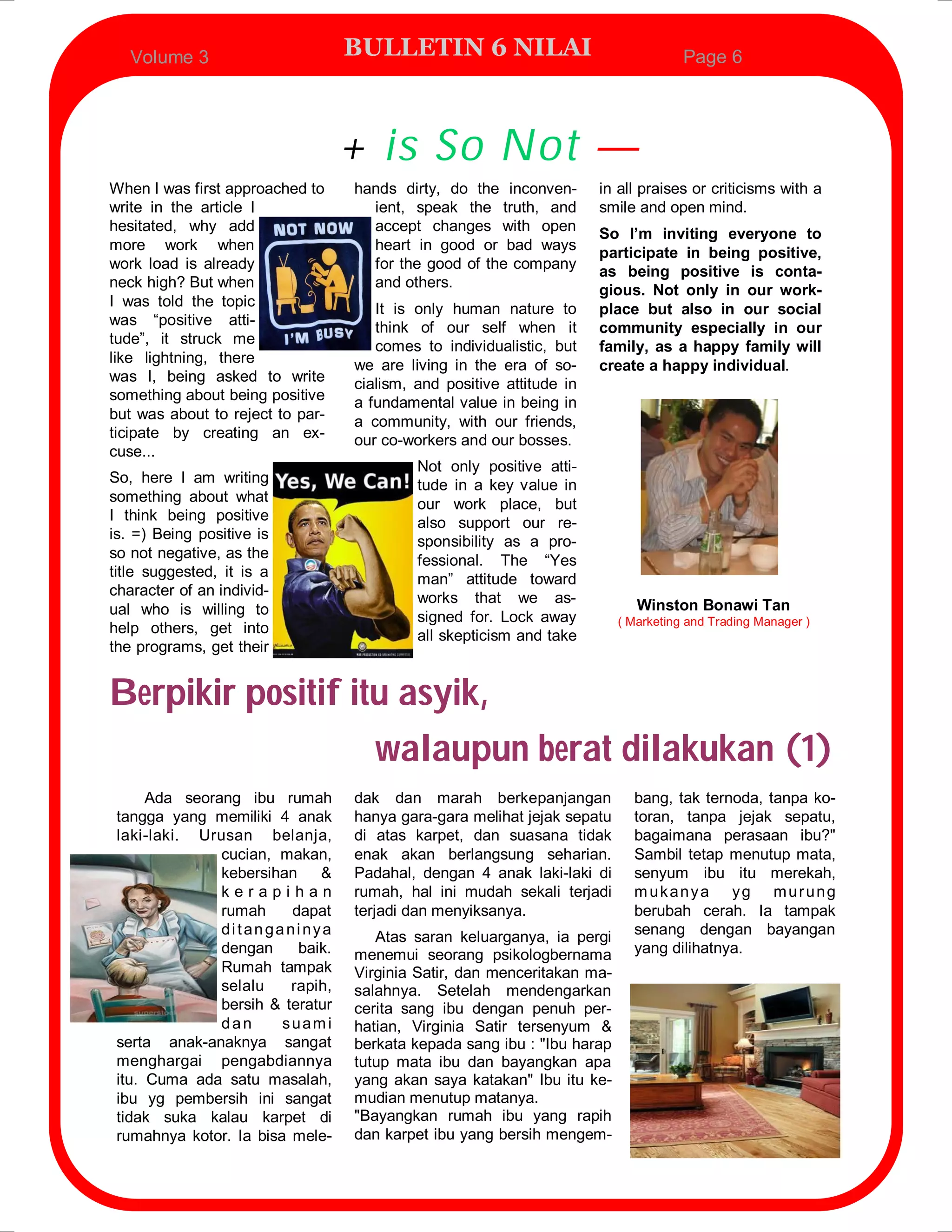 Volume 3                       BULLETIN 6 NILAI                                  Page 6




                                  + is So Not —
When I was first approached to    hands dirty, do the inconven-       in all praises or criticisms with a
write in the article I              ient, speak the truth, and        smile and open mind.
hesitated, why add                  accept changes with open          So I’m inviting everyone to
more work when                      heart in good or bad ways
                                                                      participate in being positive,
work load is already                for the good of the company
                                                                      as being positive is conta-
neck high? But when                 and others.
                                                                      gious. Not only in our work-
I was told the topic                 It is only human nature to       place but also in our social
was “positive atti-                  think of our self when it        community especially in our
tude”, it struck me                  comes to individualistic, but    family, as a happy family will
like lightning, there             we are living in the era of so-     create a happy individual.
was I, being asked to write       cialism, and positive attitude in
something about being positive    a fundamental value in being in
but was about to reject to par-   a community, with our friends,
ticipate by creating an ex-       our co-workers and our bosses.
cuse...
                                           Not only positive atti-
So, here I am writing                      tude in a key value in
something about what                       our work place, but
I think being positive                     also support our re-
is. =) Being positive is                   sponsibility as a pro-
so not negative, as the                    fessional. The “Yes
title suggested, it is a                   man” attitude toward
character of an individ-                   works that we as-
ual who is willing to                                                       Winston Bonawi Tan
                                           signed for. Lock away         ( Marketing and Trading Manager )
help others, get into                      all skepticism and take
the programs, get their


Berpikir positif itu asyik,
                   walaupun berat dilakukan (1)
      Ada seorang ibu rumah       dak dan marah berkepanjangan             bang, tak ternoda, tanpa ko-
 tangga yang memiliki 4 anak      hanya gara-gara melihat jejak sepatu     toran, tanpa jejak sepatu,
 laki-laki. Urusan belanja,       di atas karpet, dan suasana tidak        bagaimana perasaan ibu?"
               cucian, makan,     enak akan berlangsung seharian.          Sambil tetap menutup mata,
               kebersihan    &    Padahal, dengan 4 anak laki-laki di      senyum ibu itu merekah,
               kerapihan          rumah, hal ini mudah sekali terjadi      mukanya yg murung
               rumah     dapat    terjadi dan menyiksanya.                 berubah cerah. Ia tampak
               ditanganinya          Atas saran keluarganya, ia pergi      senang dengan bayangan
               dengan     baik.   menemui seorang psikologbernama          yang dilihatnya.
               Rumah tampak       Virginia Satir, dan menceritakan ma-
               selalu    rapih,   salahnya. Setelah mendengarkan
               bersih & teratur   cerita sang ibu dengan penuh per-
               dan      suami     hatian, Virginia Satir tersenyum &
 serta anak-anaknya sangat        berkata kepada sang ibu : "Ibu harap
 menghargai pengabdiannya         tutup mata ibu dan bayangkan apa
 itu. Cuma ada satu masalah,      yang akan saya katakan" Ibu itu ke-
 ibu yg pembersih ini sangat      mudian menutup matanya.
 tidak suka kalau karpet di       "Bayangkan rumah ibu yang rapih
 rumahnya kotor. Ia bisa mele-    dan karpet ibu yang bersih mengem-
 