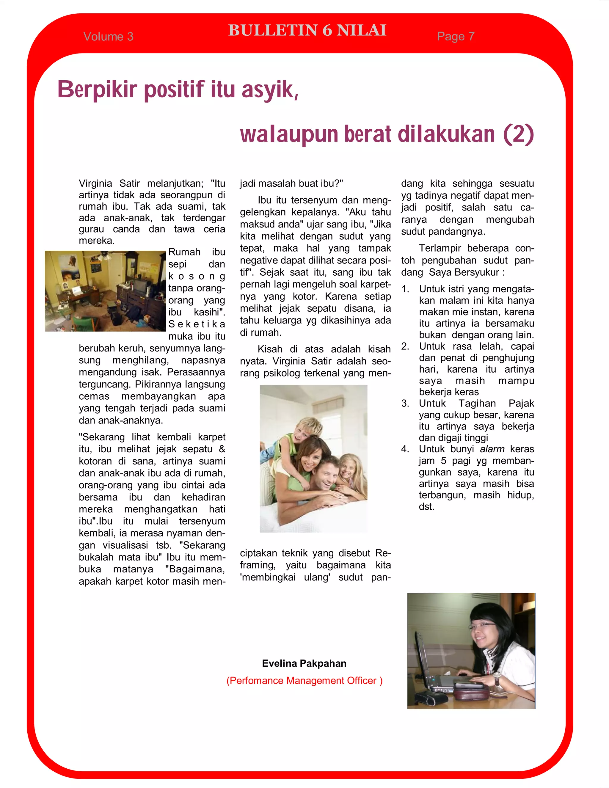 Volume 3                           BULLETIN 6 NILAI                            Page 7



Berpikir positif itu asyik,
                                       walaupun berat dilakukan (2)
  Virginia Satir melanjutkan; "Itu     jadi masalah buat ibu?"             dang kita sehingga sesuatu
  artinya tidak ada seorangpun di
                                             Ibu itu tersenyum dan meng- yg tadinya negatif dapat men-
  rumah ibu. Tak ada suami, tak
                                       gelengkan kepalanya. "Aku tahu jadi positif, salah satu ca-
  ada anak-anak, tak terdengar
  gurau canda dan tawa ceria           maksud anda" ujar sang ibu, "Jika ranya dengan mengubah
  mereka.                              kita melihat dengan sudut yang sudut pandangnya.
                      Rumah ibu        tepat, maka hal yang tampak             Terlampir beberapa con-
                      sepi     dan     negative dapat dilihat secara posi- toh pengubahan sudut pan-
                      k o s o n g      tif". Sejak saat itu, sang ibu tak dang Saya Bersyukur :
                      tanpa orang-     pernah lagi mengeluh soal karpet- 1. Untuk istri yang mengata-
                      orang yang       nya yang kotor. Karena setiap           kan malam ini kita hanya
                      ibu kasihi".     melihat jejak sepatu disana, ia         makan mie instan, karena
                      Seketika         tahu keluarga yg dikasihinya ada        itu artinya ia bersamaku
                      muka ibu itu     di rumah.                               bukan dengan orang lain.
  berubah keruh, senyumnya lang-             Kisah di atas adalah kisah    2. Untuk rasa lelah, capai
  sung menghilang, napasnya            nyata. Virginia Satir adalah seo-       dan penat di penghujung
  mengandung isak. Perasaannya         rang psikolog terkenal yang men-        hari, karena itu artinya
  terguncang. Pikirannya langsung                                              saya masih mampu
  cemas membayangkan apa                                                       bekerja keras
  yang tengah terjadi pada suami                                           3. Untuk Tagihan Pajak
                                                                               yang cukup besar, karena
  dan anak-anaknya.
                                                                               itu artinya saya bekerja
  "Sekarang lihat kembali karpet                                               dan digaji tinggi
  itu, ibu melihat jejak sepatu &                                          4. Untuk bunyi alarm keras
  kotoran di sana, artinya suami                                               jam 5 pagi yg memban-
  dan anak-anak ibu ada di rumah,                                              gunkan saya, karena itu
  orang-orang yang ibu cintai ada                                              artinya saya masih bisa
  bersama ibu dan kehadiran                                                    terbangun, masih hidup,
  mereka menghangatkan hati                                                    dst.
  ibu".Ibu itu mulai tersenyum
  kembali, ia merasa nyaman den-
  gan visualisasi tsb. "Sekarang
  bukalah mata ibu" Ibu itu mem-       ciptakan teknik yang disebut Re-
  buka matanya "Bagaimana,             framing, yaitu bagaimana kita
  apakah karpet kotor masih men-       'membingkai ulang' sudut pan-




                                            Evelina Pakpahan
                                     (Perfomance Management Officer )
 