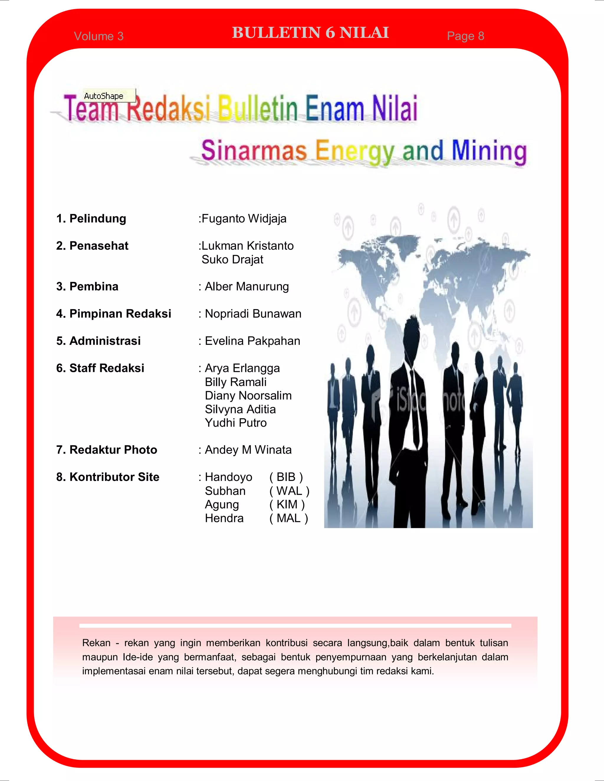 Volume 3                       BULLETIN 6 NILAI                             Page 8




1. Pelindung               :Fuganto Widjaja

2. Penasehat               :Lukman Kristanto
                            Suko Drajat

3. Pembina                 : Alber Manurung

4. Pimpinan Redaksi        : Nopriadi Bunawan

5. Administrasi            : Evelina Pakpahan

6. Staff Redaksi           : Arya Erlangga
                             Billy Ramali
                             Diany Noorsalim
                             Silvyna Aditia
                             Yudhi Putro

7. Redaktur Photo          : Andey M Winata

8. Kontributor Site        : Handoyo      ( BIB )
                             Subhan       ( WAL )
                             Agung        ( KIM )
                             Hendra       ( MAL )




    Rekan - rekan yang ingin memberikan kontribusi secara langsung,baik dalam bentuk tulisan
    maupun Ide-ide yang bermanfaat, sebagai bentuk penyempurnaan yang berkelanjutan dalam
    implementasai enam nilai tersebut, dapat segera menghubungi tim redaksi kami.
 