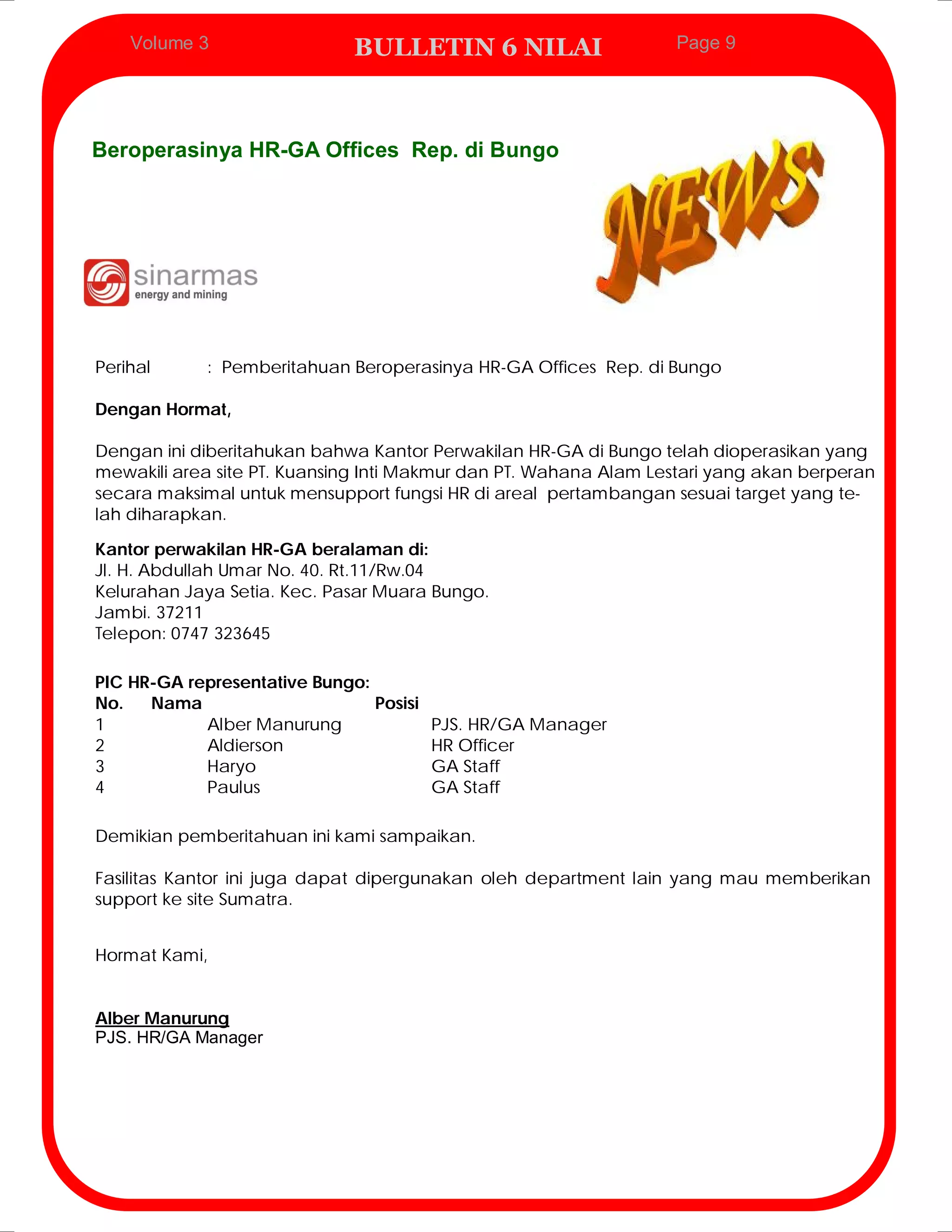 Volume 3                 BULLETIN 6 NILAI                      Page 9




Beroperasinya HR-GA Offices Rep. di Bungo




Perihal     : Pemberitahuan Beroperasinya HR-GA Offices Rep. di Bungo

Dengan Hormat,

Dengan ini diberitahukan bahwa Kantor Perwakilan HR-GA di Bungo telah dioperasikan yang
mewakili area site PT. Kuansing Inti Makmur dan PT. Wahana Alam Lestari yang akan berperan
secara maksimal untuk mensupport fungsi HR di areal pertambangan sesuai target yang te-
lah diharapkan.

Kantor perwakilan HR-GA beralaman di:
Jl. H. Abdullah Umar No. 40. Rt.11/Rw.04
Kelurahan Jaya Setia. Kec. Pasar Muara Bungo.
Jambi. 37211
Telepon: 0747 323645

PIC HR-GA representative Bungo:
No.   Nama                      Posisi
1           Alber Manurung             PJS. HR/GA Manager
2           Aldierson                  HR Officer
3           Haryo                      GA Staff
4           Paulus                     GA Staff

Demikian pemberitahuan ini kami sampaikan.

Fasilitas Kantor ini juga dapat dipergunakan oleh department lain yang mau memberikan
support ke site Sumatra.


Hormat Kami,


Alber Manurung
PJS. HR/GA Manager
 