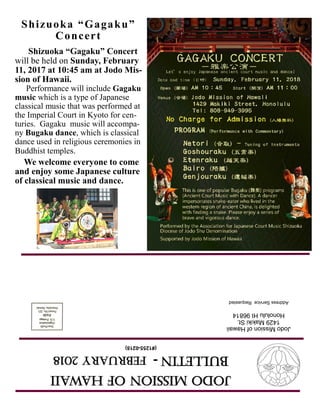 JodoMissionofHawaii
Bulletin-FEBRUARY2018
(#1255-0218)
JodoMissionofHawaii
1429MakikiSt.
HonoluluHI96814
AddressServiceRequested
Shizuoka “Gagaku”
Concert
Shizuoka “Gagaku” Concert
will be held on Sunday, February
11, 2017 at 10:45 am at Jodo Mis-
sion of Hawaii.
Performance will include Gagaku
music which is a type of Japanese
classical music that was performed at
the Imperial Court in Kyoto for cen-
turies. Gagaku music will accompa-
ny Bugaku dance, which is classical
dance used in religious ceremonies in
Buddhist temples.
We welcome everyone to come
and enjoy some Japanese culture
of classical music and dance.
 