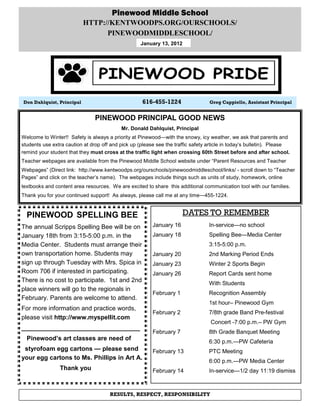Pinewood Middle School
                           HTTP://KENTWOODPS.ORG/OURSCHOOLS/
                                 PINEWOODMIDDLESCHOOL/
                                                    January 13, 2012




Don Dahlquist, Principal                             616-455-1224                 Greg Cappiello, Assistant Principal


                                PINEWOOD PRINCIPAL GOOD NEWS
                                           Mr. Donald Dahlquist, Principal
Welcome to Winter!! Safety is always a priority at Pinewood—with the snowy, icy weather, we ask that parents and
students use extra caution at drop off and pick up (please see the traffic safety article in today’s bulletin). Please
remind your student that they must cross at the traffic light when crossing 60th Street before and after school.
Teacher webpages are available from the Pinewood Middle School website under “Parent Resources and Teacher
Webpages” (Direct link: http://www.kentwoodps.org/ourschools/pinewoodmiddleschool/links/ - scroll down to “Teacher
Pages” and click on the teacher’s name). The webpages include things such as units of study, homework, online
textbooks and content area resources. We are excited to share this additional communication tool with our families.
Thank you for your continued support! As always, please call me at any time—455-1224.


  PINEWOOD SPELLING BEE                                                DATES TO REMEMBER
The annual Scripps Spelling Bee will be on               January 16               In-service—no school
January 18th from 3:15-5:00 p.m. in the                  January 18               Spelling Bee—Media Center
Media Center. Students must arrange their                                         3:15-5:00 p.m.
own transportation home. Students may                    January 20               2nd Marking Period Ends
sign up through Tuesday with Mrs. Spica in               January 23               Winter 2 Sports Begin
Room 706 if interested in participating.                 January 26               Report Cards sent home
There is no cost to participate. 1st and 2nd                                      With Students
place winners will go to the regionals in
                                                         February 1               Recognition Assembly
February. Parents are welcome to attend.
                                                                                  1st hour– Pinewood Gym
For more information and practice words,
                                                         February 2               7/8th grade Band Pre-festival
please visit http://www.myspellit.com
                                                                                   Concert -7:00 p.m.– PW Gym
__________________________________
                                                         February 7               8th Grade Banquet Meeting
  Pinewood’s art classes are need of
                                                                                  6:30 p.m.—PW Cafeteria
 styrofoam egg cartons — please send                     February 13              PTC Meeting
your egg cartons to Ms. Phillips in Art A.
                                                                                  6:00 p.m.—PW Media Center
                Thank you                                February 14              In-service—1/2 day 11:19 dismiss



                                      RESULTS, RESPECT, RESPONSIBILITY
 