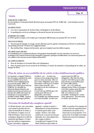 ANNÉE 1, N° 1
                                                                            TRAVAUX ET VOIRIE

                                                                                              Page 10

 Voirie
MARCHÉ DE VOIRIE 2012
Il a été attribué à l’entreprise Brulé Weickert pour un montant TTC de 67807,45€ : neuf chantiers ont été
concernés.

LES RÉFECTIONS
 Les voies communales de Tachen Glass, du Rongoët et de Kerdisson
 Le parking des services techniques et devant la buvette du terrain de foot
ENTRETIEN DE VOIRIE
Le PATA (point à temps) a été réalisé par l’entreprise SBCEA pour un montant TTC de 14 337€.

TRAVAUX EN RÉGIE
 Des travaux de busage et curage ont été effectués par les agents communaux au Néveil et au Hent Don
(du parking du lavoir à l’entrée de l’agglomération).
 Rue du Hent Don : dépose du bicouche, qui sera remplacé par des dalles à gazon.
SÉCURITÉ SAINT-MICHEL
Les installations des coussins berlinois et du giratoire franchissable ont été retardées, les services
techniques du Conseil Général ayant demandé d’apporter quelques modifications. Les nouveaux plans ont
été validés et les travaux seront réalisés début 2013.

LES AMÉNAGEMENTS
 Pose de bordures et d’enrobé Place de la Résistance
 Pose d’enrobé pour l’accès au lavoir de Tal Fétan, à l’entrée du cimetière et du parking de la vallée, au
hangar de Plurit.


Plan de mise en accessibilité de la voirie et des établissements publics
La commune a engagé l'élabora-       escaliers...etc…. La mise aux        normes pour les ERP est
tion d'un plan communal de mise      normes se fera progressivement       obligatoire. Elle doit être faite
en accessibilité de la voirie        pour la voirie ancienne. Elle est    avant le 1/01/2015 pour la salle
(PAVE) et des établissements         par contre obligatoire pour toute    polyvalente et si possible pour
recevant du public (ERP). Le         rénovation /réfection ou création    les autres ERP (mairie,
PAVE a été réalisé par le bureau     d'une voirie nouvelle : par          école ...etc.). Un comité de
VERITAS. Il a identifié les          exemple la rue du centenaire et      pilotage formé d'élus et d'usagers
éléments faisant obstacle aux        des rosiers.                         a été mis en place pour fixer les
déplacements des personnes en        C'est le bureau APAVE qui a été      priorités dans l'accessibilité.
fonction des différents types de     retenu pour effectuer le             (NB : les commerces de
handicaps et aux personnes à         diagnostic concernant                proximité : boulangerie, restau-
mobilité réduite (PMR) : largeur     l'accessibilité aux établissements   rants, pharmacie...devront aussi
des trottoirs, passages piétons,     recevant du public. La mise aux      se mettre aux normes).


 Terrains de football du complexe sportif
Le 28 Juin dernier, une convention    gagnant » consiste à mettre à        DRH). La gestion d’occupation du
concernant l’entretien des ter-       disposition le terrain d’honneur,    terrain concerné appartient bien
rains de football de Le Sourn, a      le samedi après-midi, à une          évidemment à la mairie de Le
été élaborée et signée avec la        équipe « Jeunes » des clubs          Sourn qui en a la propriété. Ceci
Ville de Pontivy. Leurs services      pontivyens, à savoir une fois par    peut servir d’exemple à la mutua-
techniques disposent en effet de      quinzaine avec interruption lors     lisation des moyens techniques
matériels spécifiques à l’entre-      des congés scolaires                 communaux.
tien des surfaces engazonnées.        (actuellement l’équipe U15 du
Cette convention « gagnant,           Stade Pontivyen qui évolue en
 