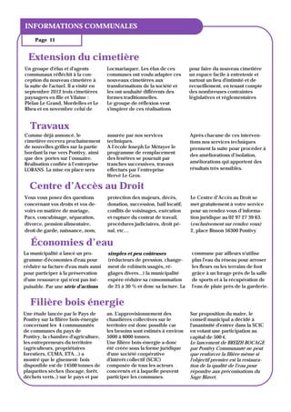 TITRE DU BULLETIN
INFORMATIONS COMMUNALES
     Page 11


  Extension du cimetière
Un groupe d'élus et d'agents           Locmariaquer. Les élus de ces         pour faire du nouveau cimetière
communaux réfléchit à la con-          communes ont voulu adapter ces        un espace facile à entretenir et
ception du nouveau cimetière à         nouveaux cimetières aux               surtout un lieu d'intimité et de
la suite de l'actuel. Il a visité en   transformations de la société et      recueillement, en tenant compte
septembre 2012 trois cimetières        les ont souhaité différents des       des nombreuses contraintes
paysagers en Ille et Vilaine :         formes traditionnelles.               législatives et réglementaires
Plélan Le Grand, Mordelles et Le       Le groupe de réflexion veut
Rheu et en novembre celui de           s'inspirer de ces réalisations


   Travaux
Comme déjà annoncé, le                 assurée par nos services              Après chacune de ces interven-
cimetière recevra prochainement        techniques.                           tions nos services techniques
de nouvelles grilles sur la partie     A l’école Joseph Le Métayer le        prennent la suite pour procéder à
bordant la rue vers Pontivy, ainsi     programme de remplacement
                                                                             des améliorations d’isolation,
que des portes sur l’ossuaire.         des fenêtres se poursuit par
Réalisation confiée à l’entreprise     tranches successives, travaux         améliorations qui apportent des
LORANS. La mise en place sera          effectués par l’entreprise            résultats très sensibles.
                                       Hervé Le Gros.

  Centre d’Accès au Droit
Vous vous posez des questions          protection des majeurs, décès,        Le Centre d’Accès au Droit se
concernant vos droits et vos de-       donation, succession, bail locatif,   met gratuitement à votre service
voirs en matière de mariage,           conflits de voisinages, exécution     pour un rendez-vous d’informa-
Pacs, concubinage, séparation,         et rupture du contrat de travail,     tion juridique au 02 97 27 39 63.
divorce, pension alimentaire,          procédures judiciaires, droit pé-     (exclusivement sur rendez-vous)
droit de garde, naissance, nom,        nal, etc…                             2, place Bisson 56300 Pontivy

   Économies d’eau
La municipalité a lancé un pro-        simples et peu coûteuses               commune par ailleurs n'utilise
gramme d'économies d'eau pour          (réducteurs de pression, change-       plus l'eau du réseau pour arroser
réduire sa facture d'eau mais aussi    ment de robinets usagés, ré-           les fleurs ou les terrains de foot
pour participer à la préservation      glages divers...) la municipalité      grâce à un forage près de la salle
d'une ressource qui n'est pas iné-     espère réduire sa consommation         de sports et à la récupération de
puisable. Par une série d'actions      de 25 à 30 % et donc sa facture. La    l'eau de pluie près de la garderie.


   Filière bois énergie
Une étude lancée par le Pays de        an. L'approvisionnement des           Sur proposition du maire, le
Pontivy sur la filière bois-énergie    chaudières collectives sur le         conseil municipal a décidé à
concernant les 4 communautés           territoire est donc possible car      l'unanimité d'entrer dans la SCIC
de communes du pays de                 les besoins sont estimés à environ    en votant une participation au
Pontivy, la chambre d'agriculture,     5000 à 6000 tonnes.                   capital de 500 €.
les entrepreneurs du territoire        Une filière bois-énergie a donc       Le lancement de BREIZH BOCAGE
(agriculteurs, propriétaires           été créée sous la forme juridique     par Pontivy Communauté ne peut
forestiers, CUMA, ETA...) a            d'une société coopérative             que renforcer la filière même si
montré que le gisement- bois           d'intérêt collectif (SCIC)            l'objectif premier est la restaura-
disponible est de 14500 tonnes de      composée de tous les acteurs          tion de la qualité de l'eau pour
plaquettes sèches (bocage, forêt,      concernés et à laquelle peuvent       répondre aux préconisations du
déchets verts..) sur le pays et par    participer les communes.              Sage Blavet.
 