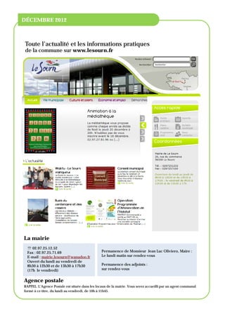 NOM DE L'ORGANISATION

ACCUEIL
 DÉCEMBRE 2012



 Toute l’actualité et les informations pratiques
 de la commune sur www.lesourn.fr




 La mairie
    02.97.25.12.52
   Fax : 02.97.25.71.69                          Permanence de Monsieur Jean Luc Oliviero, Maire :
   E-mail : mairie.lesourn@wanadoo.fr            Le lundi matin sur rendez-vous
   Ouvert du lundi au vendredi de
   8h30 à 12h30 et de 13h30 à 17h30              Permanence des adjoints :
   (17h le vendredi)                             sur rendez-vous


 Agence postale
 RAPPEL. L’Agence Postale est située dans les locaux de la mairie. Vous serez accueilli par un agent communal
 formé à ce titre, du lundi au vendredi, de 10h à 11h45.
 