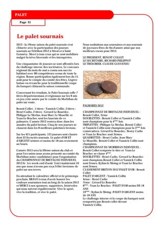 TITRE DU BULLETIN
PALET

  Page 21




Le palet sournais
2012 : la 19ème saison du palet sournais s'est          Nous souhaitons aux sournaises et aux sournais
clôturée avec la participation des joueurs              de joyeuses fêtes de fin d'année ainsi que nos
sournais au Téléthon 2012 à Stival et à Saint           meilleurs voeux pour 2013.
Gonnéry. Merci à tous ceux qui se sont mobilisés
malgré la trêve hivernale et les intempéries.           LE PRESIDENT, BENOIT COLLET
                                                        LE SECRETAIRE, RICHARD PHILIPPOT
Une cinquantaine de joueurs se sont affrontés lors      LE TRESORIER, CLAUDE GUEVENEU
du challenge interne des sociétaires. Le concours
régional du mois de mai a connu son succès
habituel avec 80 compétiteurs venus de toute la
région. Bonne participation également lors du 15
août pour le compte du comité des fêtes. Légère
baisse en revanche pour la traditionnelle coupe
du banquet clôturant la saison communale.

Concernant les résultats, le Palet Sournais rafle 7
titres départementaux et régionaux sur les 8 mis
en jeu cette année par le comité du Morbihan de
palet sur route.
                                                        PALMARES 2012
Benoit Collet , 5 titres : Yannick Collin ,3 titres ;
Henri Cadio, 2 titres : Gérard Le Bouédec,              CHAMPIONNAT DE BRETAGNE INDIVIDUEL :
Philippe Le Merlus, Jean Marc Le Mouellic et            Benoit Collet, 2ème
Yoan Le Bruchec sont les lauréats de ce                 DOUBLETTES : Benoit Collet et Yannick Collin
palmarès. L’année 2012 restera donc dans les            sont champions pour la 4ème fois
annales du palet breton. Cinq de nos joueurs se         TRIPLETTES : Philippe Le Merlus, Benoit Collet
classent dans les 8 meilleurs paletistes bretons.       et Yannick Collin sont champions pour la 3ème fois
                                                        consécutives. Gérard Le Bouedec, Henry Cadio
Sur les 421 participants, 125 joueurs sont classés      et Yoan Le Bruchec sont 3èmes.
dont 22 licenciés sournais. Le palet d'OR ET            QUADRETTES : Henri Cadio, Jean-Marc
d'ARGENT séniors et moins de 18 ans reviennent          Le Mouellic, Benoit Collet et Yannick Collin sont
au Sourn.                                               champions.
                                                        CHAMPIONNAT DU MORBIHAN INDIVIDUEL :
L'année 2013 sera la 20ème saison du club et            Benoit Collet remporte le titre et Yoan Le
pour l'occasion nous avons présenté au comité du        Bruchec se classe 4ème.
Morbihan notre candidature pour l'organisation          DOUBLETTES : Henri Cadio, Gérard Le Bouedec
du CHAMPIONNAT DE BRETAGNE INDIVIDUEL                   sont champions.Benoit Collet et Yannick Collin
2013 le 1er week-end d'août. Voici maintenant 10        sont 2èmes. Kylian le Moing et Yoan Le Bruchec
ans que nous n'avons pas reçu l'élite bretonne de       sont 3èmes.
palet sur nos terres.                                   CLASSEMENT BRETON 2012 PALET D'OR : Benoit
                                                        Collet
En attendant le calendrier officiel et le printemps     PALET D'ARGENT : Yannick Collin
prochain, BRAVO à tous d'avoir honoré les               4ème : Henri Cadio
couleurs sournaises tout au long de la saison 2012      7ème : Gérard Le Bouedec
et MERCI à nos sponsors, supporters, bénévoles          8ème : Yoan Le Bruchec -PALET D'OR moins DE 18
qui nous suivent régulièrement. Vive le sport,          ANS
vive la tradition, et vive le palet.                    19ème : Kylian le Moing -PALET D'ARGENT moins
                                                        de 18 ANS
                                                        Le challenge interne et la coupe du banquet sont
                                                        remportés par Benoit collet devant
                                                        Yannick Collin.
 