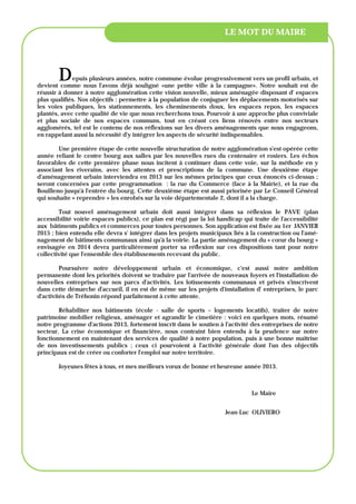 LE MOT DU MAIRE




        D    epuis plusieurs années, notre commune évolue progressivement vers un profil urbain, et
devient comme nous l'avons déjà souligné «une petite ville à la campagne». Notre souhait est de
réussir à donner à notre agglomération cette vision nouvelle, mieux aménagée disposant d' espaces
plus qualifiés. Nos objectifs : permettre à la population de conjuguer les déplacements motorisés sur
les voies publiques, les stationnements, les cheminements doux, les espaces repos, les espaces
plantés, avec cette qualité de vie que nous recherchons tous. Pourvoir à une approche plus conviviale
et plus sociale de nos espaces communs, tout en créant ces liens rénovés entre nos secteurs
agglomérés, tel est le contenu de nos réflexions sur les divers aménagements que nous engageons,
en rappelant aussi la nécessité d'y intégrer les aspects de sécurité indispensables.

        Une première étape de cette nouvelle structuration de notre agglomération s'est opérée cette
année reliant le centre bourg aux salles par les nouvelles rues du centenaire et rosiers. Les échos
favorables de cette première phase nous incitent à continuer dans cette voie, sur la méthode en y
associant les riverains, avec les attentes et prescriptions de la commune. Une deuxième étape
d'aménagement urbain interviendra en 2013 sur les mêmes principes que ceux énoncés ci-dessus ;
seront concernées par cette programmation : la rue du Commerce (face à la Mairie), et la rue du
Bouilleno jusqu'à l'entrée du bourg. Cette deuxième étape est aussi priorisée par Le Conseil Général
qui souhaite « reprendre » les enrobés sur la voie départementale 2, dont il a la charge.

        Tout nouvel aménagement urbain doit aussi intégrer dans sa réflexion le PAVE (plan
accessibilité voirie espaces publics), ce plan est régi par la loi handicap qui traite de l'accessibilité
aux bâtiments publics et commerces pour toutes personnes. Son application est fixée au 1er JANVIER
2015 ; bien entendu elle devra s' intégrer dans les projets municipaux liés à la construction ou l'amé-
nagement de bâtiments communaux ainsi qu'à la voirie. La partie aménagement du « cœur du bourg »
envisagée en 2014 devra particulièrement porter sa réflexion sur ces dispositions tant pour notre
collectivité que l'ensemble des établissements recevant du public.

         Poursuivre notre développement urbain et économique, c'est aussi notre ambition
permanente dont les priorités doivent se traduire par l'arrivée de nouveaux foyers et l'installation de
nouvelles entreprises sur nos parcs d'activités. Les lotissements communaux et privés s'inscrivent
dans cette démarche d'accueil, il en est de même sur les projets d'installation d' entreprises, le parc
d'activités de Tréhonin répond parfaitement à cette attente.

        Réhabiliter nos bâtiments (école - salle de sports – logements locatifs), traiter de notre
patrimoine mobilier religieux, aménager et agrandir le cimetière : voici en quelques mots, résumé
notre programme d'actions 2013, fortement inscrit dans le soutien à l'activité des entreprises de notre
secteur. La crise économique et financière, nous contraint bien entendu à la prudence sur notre
fonctionnement en maintenant des services de qualité à notre population, puis à une bonne maîtrise
de nos investissements publics ; ceux ci pourvoient à l'activité générale dont l'un des objectifs
principaux est de créer ou conforter l'emploi sur notre territoire.

        Joyeuses fêtes à tous, et mes meilleurs vœux de bonne et heureuse année 2013.



                                                                                Le Maire


                                                                      Jean-Luc OLIVIERO
 