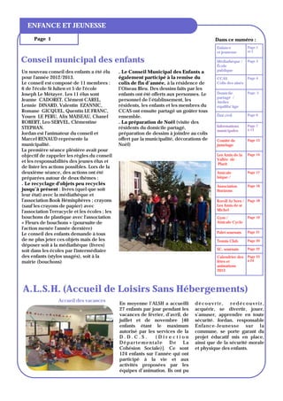 ENFANCE ET JEUNESSE
      Page 1                                                                                Dans ce numéro :
                                                                                            Enfance           Page 1
                                                                                            et jeunesse       et 2

Conseil municipal des enfants                                                               Médiathèque /     Page 3
                                                                                            École
Un nouveau conseil des enfants a été élu       . Le Conseil Municipal des Enfants a         publique
pour l'année 2012/2013.                        également participé à la remise du           CCAS              Page 4
Le conseil est composé de 11 membres :         colis de fin d’année, à la résidence de      Colis des ainés
6 de l'école St Julien et 5 de l'école         l’Oiseau Bleu. Des dessins faits par les
Joseph Le Métayer. Les 11 élus sont            enfants ont été offerts aux personnes. Le    Domicile          Page 5
                                                                                            partagé /
Jeanne CADORET, Clément CAREL,                 personnel de l’établissement, les            Atelier
Lennie DINARD, Valentin EZANNIC,               résidents, les enfants et les membres du     équilibr’âge
Romane GICQUEL, Quentin LE FRANC,              CCAS ont ensuite partagé un goûter tous
Youen LE PERU, Alix MAISEAU, Chanel            ensemble.                                    État civil        Page 6

ROBERT, Leo SERVEL, Clémentine                 . La préparation de Noël (visite des
STEPHAN.                                       résidents du domicile partagé,               Informations      Page 7
                                                                                            municipales       à 13
Jordan est l'animateur du conseil et           préparation de dessins à joindre au colis
Marcel RENAUD représente la                    offert par la municipalité, décorations de   Comité de         Page 13
municipalité.                                  Noël)                                        jumelage
La première séance plénière avait pour
objectif de rappeler les règles du conseil                                                  Les Amis de la    Page 14
                                                                                            Vallée de
et les responsabilités des jeunes élus et
                                                                                            Plurit
de lister les actions possibles. Lors de la
deuxième séance, des actions ont été                                                        Amicale           Page 17
préparées autour de deux thèmes :                                                           laïque /
. Le recyclage d'objets peu recyclés                                                        Association       Page 16
jusqu’à présent : livres (quel que soit                                                     Horizons
leur état) avec la médiathèque et
l'association Book Hémisphères ; crayons                                                    Koroll Ar Sorn / Page 18
(sauf les crayons de papier) avec                                                           Les Amis de st
l'association Terracycle et les écoles ; les                                                Michel
bouchons de plastique avec l'association                                                    Gym /             Page 19
« Fleurs de bouchons » (poursuite de                                                        Amicale Cyclo
l'action menée l'année dernière)
Le conseil des enfants demande à tous                                                       Palet sournais    Page 21

de ne plus jeter ces objets mais de les                                                     Tennis Club       Page 20
déposer soit à la médiathèque (livres)
soit dans les écoles par l'intermédiaire                                                    SC. sournais      Page 22

des enfants (stylos usagés), soit à la                                                      Calendrier des    Page 23
mairie (bouchons)                                                                           fêtes et          à 24
                                                                                            animations
                                                                                            2013




A.L.S.H. (Accueil de Loisirs Sans Hébergements)
                 Accueil des vacances
                                               En moyenne l’ALSH a accueilli       découvrir, redécouvrir,
                                               27 enfants par jour pendant les     acquérir, se divertir, jouer,
                                               vacances de février, d’avril, de    s’amuser, apprendre en toute
                                               juillet et de novembre [40          sécurité. Jordan, responsable
                                               enfants étant le maximum            Enfance-Jeunesse sur la
                                               autorisé par les services de la     commune, se porte garant du
                                               D.D.C.S.         (Direction         projet éducatif mis en place,
                                               Départementale De La                ainsi que de la sécurité morale
                                               Cohésion Sociale)]. Ce sont         et physique des enfants.
                                               124 enfants sur l’année qui ont
                                               participé à la vie et aux
                                               activités proposées par les
                                               équipes d’animation. Ils ont pu
 