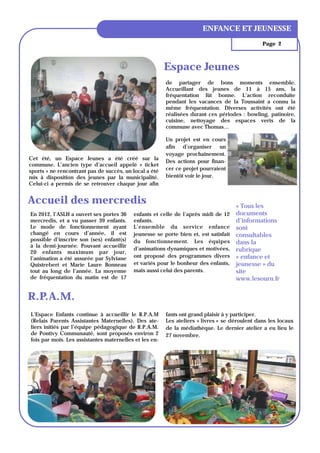 ENFANCE ET JEUNESSE
                                                                                               Page 2



                                                        Espace Jeunes
                                                        de partager de bons moments ensemble.
                                                        Accueillant des jeunes de 11 à 15 ans, la
                                                        fréquentation fût bonne. L’action reconduite
                                                        pendant les vacances de la Toussaint a connu la
                                                        même fréquentation. Diverses activités ont été
                                                        réalisées durant ces périodes : bowling, patinoire,
                                                        cuisine, nettoyage des espaces verts de la
                                                        commune avec Thomas…

                                                        Un projet est en cours
                                                        afin d’organiser un
                                                        voyage prochainement.
Cet été, un Espace Jeunes a été créé sur la
                                                        Des actions pour finan-
commune. L’ancien type d’accueil appelé « ticket
sports » ne rencontrant pas de succès, un local a été   cer ce projet pourraient
mis à disposition des jeunes par la municipalité.       bientôt voir le jour.
Celui-ci a permis de se retrouver chaque jour afin


Accueil des mercredis                                                                « Tous les
En 2012, l’ASLH a ouvert ses portes 36    enfants et celle de l’après midi de 12     documents
mercredis, et a vu passer 39 enfants.     enfants.                                   d’informations
Le mode de fonctionnement ayant           L’ensemble du service enfance              sont
changé en cours d’année, il est           jeunesse se porte bien et, est satisfait   consultables
possible d’inscrire son (ses) enfant(s)   du fonctionnement. Les équipes             dans la
à la demi-journée. Pouvant accueillir
                                          d’animations dynamiques et motivées,       rubrique
20 enfants maximum par jour,
l’animation a été assurée par Sylviane    ont proposé des programmes divers          « enfance et
Quistrebert et Marie Laure Bonneau        et variés pour le bonheur des enfants,     jeunesse » du
tout au long de l’année. La moyenne       mais aussi celui des parents.              site
de fréquentation du matin est de 17                                                  www.lesourn.fr


R.P.A.M.
L’Espace Enfants continue à accueillir le R.P.A.M       fants ont grand plaisir à y participer.
(Relais Parents Assistantes Maternelles). Des ate-      Les ateliers « livres » se déroulent dans les locaux
liers initiés par l’équipe pédagogique de R.P.A.M.      de la médiathèque. Le dernier atelier a eu lieu le
de Pontivy Communauté, sont proposés environ 2          27 novembre.
fois par mois. Les assistantes maternelles et les en-
 