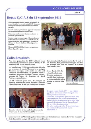 LES AINÉSMOT DU MAIRE
                                                                    LE DE LA
                                                               C.C.A.S / COLIS COMMUNE
                                                                               DES AINÉS
                                                                                                Page 4


Repas C.C.A.S du 22 septembre 2012
 235 personnes de plus 71 ans ont été invitées au
 repas : les élus, les membres du CCAS, les aides
 ménagères ainsi que les résidents du domicile
 partagé.
 Les 124 convives présents ont apprécié le repas et
 ces moments partagés de convivialité.
 Notre doyenne Germaine Guidard, absente au
 repas est âgée de 96 ans.
 Nos doyens présents au repas : Madame Peuron
 Célina (91 ans) et Francine Le Cunff (89 ans) du
 domicile partagé pour les femmes; Yves Bévan
 (92 ans) et Joseph Guillome (89 ans) pour les
 hommes.
 Madame LE STRADIC Lucienne a eu également
 89 ans depuis le repas.




Colis des ainés
 Pour une population de 2100 habitants nous            du contenu du colis. Toujours alerte elle vit seule à
 comptons 13 personnes de plus de 90 ans, 68 de        son domicile. Son gendre l'accompagne une fois
 plus de 80 ans, 162 de plus de 75 ans.                par semaine pour faire les courses, il lui rend
                                                       visite tous les jours.
 Les membres du CCAS ont confectionné 65 colis
 aux personnes de plus de 75 ans qui ne se sont pas
 déplacées au repas. Cette année les colis sont        Veuve depuis 1951 elle
 composés, essentiellement, de produits locaux :       a élevé 3 enfants tous
 bobineaux plastiques de Linpac, gâteaux Joubard,      décédés. Après avoir
 pommes du Verger de Kerponner de Noyal
                                                       travaillé dans les fermes,
 Pontivy, verrines Onno...
                                                       au restaurant Robic, elle a
 Ce fut l'occasion, pour nous, de partager un          terminé sa carrière chez
 agréable moment avec notre doyenne Germaine                                       Germaine Guidard 
                                                       Onno.
 Guidard agée de 96 ans qui est toujours satisfaite



                                                       Georges, voisin depuis 1971 : « nos enfants
                                                       appelaient Germaine mémé et depuis c’est
                                                       mémé pour tout le monde.
                                                       Volontaire, courageuse, âpre au travail, elle
                                                       n’a jamais remis son labeur au lendemain.
                                                       Quand elle bêche son jardin, je préfère faire
                                                       le mien le lendemain ! (peur d’avoir honte)
                                                       Elle ne relève jamais son dos.
                                                       Elle a été toujours proche de son entourage.
                                                       Une voisine telle que mémé, on en
 Germaine entourée de Georges Brolon, de son gendre    redemande. »
 Mr Le roux et de deux membres du CCAS 


 Les membres du CCAS ont fait également une visite aux 17 résidents de 5 maisons de retraite et aux rési-
 dents du domicile partagé et leur ont remis des friandises.
 