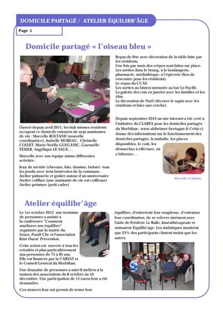 TITRE DU BULLETIN
DOMICILE PARTAGÉ / ATELIER ÉQUILIBR’ÂGE
Page 5



   Domicile partagé « l’oiseau bleu »
                                                         Repas de fête avec décoration de la table faite par
                                                         les résidents.
                                                         Une fois par mois des crêpes sont faites sur place.
                                                         Les sorties dans le bourg, à la boulangerie,
                                                         pharmacie, médiathèque, à l’épicerie (lieu de
                                                         rencontre pour les résidents).
                                                         Le repas du CCAS.
                                                         Les sorties au bistrot mémoire au bar Le Pacific.
                                                         La galette des rois en janvier avec les familles et les
                                                         élus.
                                                         La décoration de Noël (décorer le sapin avec les
                                                         résidents et faire une crèche).


                                                         Depuis septembre 2012 un site internet a été créé à
                                                         l’initiative du CLARPA pour les domiciles partagés
Ouvert depuis avril 2011, les huit mêmes résidents       du Morbihan : www.alzheimer-bretagne.fr Celui-ci
occupent ce domicile entourés de sept assistantes
                                                         donne des informations sur le fonctionnement des
de vie : Marcelle BOLTAND (nouvelle
coordinatrice), Isabelle MOREAC, Christelle              domiciles partagés, la maladie, les places
COLLET, Marie-Noëlle GUEGANIC, Guenaëlle                 disponibles, le coût, les
TEXIER, Angélique LE SAGE….                              démarches à effectuer, où
                                                         s’informer…
Marcelle avec son équipe anime différentes
activités :
Jeux de société (chevaux, loto, domino, belote) tous
les jeudis avec trois bénévoles de la commune.
Atelier pâtisserie et goûter autour d’un anniversaire
                                                                                             Marcelle et Sidonie
Atelier coiffure (une assistante de vie est coiffeuse)
Atelier peinture (petit cadre)




   Atelier équilibr’âge
Le 1er octobre 2012 une trentaine                        équilibre, d'entretenir leur souplesse, d’entrainer
de personnes a assisté à                                 leur coordination, de se relever aisément avec
la conférence "Comment                                   l'aide de Frédéric Le Ralle, kinésithérapeute et
améliorer son équilibre"
                                                         animateur Equilibr'age. Les statistiques montrent
organisée par la mairie du
Sourn, Pondi Clic et l'association                       que 25% des participants chutent moins que les
Kiné Ouest Prévention.                                   autres.

Cette action est ouverte à tous les
retraités et plus particulièrement
aux personnes de 75 à 85 ans.
Elle est financée par la CARSAT et
le Conseil Général du Morbihan.
Une douzaine de personnes a suivi 8 ateliers à la
maison des associations du 8 octobre au 10
décembre. Une participation de 15 euros leur a été
demandée.
Ces séances leur ont permis de tester leur
 