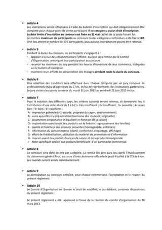  Article 4
Les inscriptions seront effectuées à l’aide du bulletin d’inscription qui doit obligatoirement être
complété pour chaque point de vente participant. Il ne sera perçu aucun droit d’inscription.
La date limite d’inscription au concours est fixée au 31 mai cachet de la poste faisant foi.
Le nombre maximum de participants au concours toutes catégories confondues a été fixé à 170.
Une fois atteint le nombre de 170 participants, plus aucune inscription ne pourra être retenue.
 Article 5
Pendant la durée du concours, les participants s’engagent à :
- apposer à la vue des consommateurs l’affiche qui leur sera remise par le Comité
d’Organisation, annonçant leur participation au concours
- recevoir les membres du jury pendant les heures d’ouverture de leur commerce, indiquées
sur le bulletin d’inscription
- maintenir leurs efforts de présentation des étalages pendant toute la durée du concours.
 Article 6
Une sélection des candidats sera effectuée dans chaque catégorie par un jury composé de
professionnels et/ou d’ingénieurs du CTIFL, et/ou de représentants des institutions partenaires.
Le jury visitera les points de vente du mardi 11 juin 2013 au vendredi 21 juin 2013 inclus.
 Article 7
Pour la notation des différents jurys, les critères suivants seront retenus, et donneront lieu à
l’attribution d’une note allant de 1 à 6 (1= très insuffisant ; 2= insuffisant ; 3= passable ; 4= assez
bien ; 5= bien ; 6= excellent) :
A- impression générale (attractivité, propreté du rayon, environnement)
B- soins apportés à la présentation (harmonie des couleurs, originalité)
C- assortiment (importance et équilibre en fonction de la saison)
D- implantation marchande des produits sur le linéaire (regroupement des familles)
E- qualité et fraîcheur des produits présentés (homogénéité, entretien)
F- information du consommateur (clarté, conformité, étiquetage, affichage)
G- effort de théâtralisation, utilisation du matériel de promotion et d’information
H- mise en avant des produits français de saison et de la production régionale
I- Note spécifique dédiée aux produits bénéficiant d’un partenariat commercial
 Article 8
Ce concours sera doté de prix par catégorie. La remise des prix aura lieu après l’établissement
du classement général final, au cours d’une cérémonie officielle le jeudi 4 juillet à la CCI de Lyon.
Les lauréats seront avisés individuellement.
 Article 9
La participation au concours entraîne, pour chaque commerçant, l’acceptation et le respect du
présent règlement.
 Article 10
Le Comité d’Organisation se réserve le droit de modifier, le cas échéant, certaines dispositions
du présent règlement.
Le présent règlement a été approuvé à l’issue de la réunion du comité d’organisation du 26
mars 2013.
 