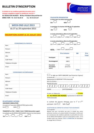 BULLETIN D’INSCRIPTION
Ce bulletin et nos conditions générales de ventes sont à
renvoyer complétés et signés en totalité par courrier à :
AU DESSUS DES NUAGES - 88 Rue Président Edouard Herriot
69002 LYON - Tél : 04.37.46.00.70 Fax : 04.72.53.91.07
WEEK-END LILLE 2013
du 27 au 29 septembre 2013
INSCRIPTION AVANT LE 25 JUILLET 2013
COORDONNEES DU MEDECIN
Nom :
Prénom :
Adresse :
Ville :
Code Postal :
Téléphone Portable
Email :
COORDONNEES ACCOMPAGNANT
Nom :
Prénom :
Adresse :
Ville :
Code Postal :
Téléphone Portable
Email :
EN SUPPLEMENT / OPTIONS
ASSURANCE ANNULATION
Je souscris à l’assurance ANNULATION (optionnelle)
OUI NON
TRANSPORT en TGV – PARIS / LILLE / PARIS (facturation suppl.)
Je souhaite que AU DESSUS DES NUAGES réserve ma (mes) places
OUI 1ère
ou 2nde
NON
POUR NOTRE ORGANISATION
Je viens avec ma voiture personnelle
OUI NON
Je participe à la réunion FAF-PM du 27 septembre
OUI NON
Je serais présent(e) au dîner du 27 septembre
OUI 1 PERS. 2 PERS. NON
Je serais présent(e) au dîner du 28 septembre
OUI 1 PERS. 2 PERS. NON
HOTEL : 1 NUIT 2 NUITS
Je règle par CARTE BANCAIRE (sauf American Express)
la somme de :………………………………………………€
Représentant le MONTANT TOTAL demandé.
Nom du titulaire :…………………………………………………………
Numéro de carte :
EXPIRE : ……………………… CRYPTOGRAMME :………………………
Je joins un chèque de……………………………………………€ à l’ordre
de : AU DESSUS DES NUAGES, représentant le MONTANT
TOTAL demandé.
Je souhaite des factures distinctes pour le 1
er
et 2
ème
participant : OUI NON
ACCEPTATION DU CONTRAT DE VOYAGE ET DES ASSURANCES
Je soussigné(e) :…………………………………………………………………
Agissant tant pour moi-même que pour le compte des autres
personnes inscrites sur le présent bulletin d’inscription, certifie avoir
pris connaissance des conditions générales et particulières de vente
de AU DESSUS DES NUAGES ci-joint et du descriptif du séjour. Je les
accepte toutes sans réserves. DATE et SIGNATURE (le souscripteur
du voyage Nom et Prénom)
Prix Unitaire NB Prix
Total
Participant 290 €
Accompagnant 140 €
Assurance
Annulation
(option)
17 € par
personne
TOTAL
 