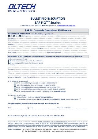 BULLETIN D’INSCRIPTION
SAP FI 2éme
Session
A retourner par Fax : +212 522 990 014 ou par E-mail : academy@oltech-group.com
Online TechnologiesSarl RC: 111653 IF: 1051315 Patente: 35770088 CNSS: 6462907 – 159, Bd Yacoub El Mansour 20 380 Casablanca
Tél. +212 522 99 00 13/Fax : +212 522 99 00 14 – email : academy@oltech-group.com
SAP FI : Cursus de formations SAP Finance
INFORAMTION PARTICIPANT - Une fiche lisible par participant
Mme Melle MPrénom :....................................................................Nom :………………..……………………..………..…..
Fonction :............................................................................................................................................................................
Entreprise : …………………………………………………………………………………………………………………………………………………………………..
………………………………………………………………………………………………………………………………………………………………………………………
Adresse:..............................................................................................................................................................................
..............................................................................................................................................................................................
Tél. :..............................................................Portable :........................................................Fax :..........................................
………………………………………………………………………………………………………………………………………………………………………………………
E-mail privé :…..................................................................... E-mail professionnel :..............................................................
REGLEMENT et FACTURATION : Le règlement doit être effectué obligatoirement avant la formation.
La facture sera acquittée par :
Moi-même [Facture sera au nom du participant]
Mon employeur [Compléter la rubrique ci-après]
Je soussigné…………………………………………………………………………………………………………………………………………………………………..
………………………………………………………………………………………………………………………………………………………………………………………
Fonction :…………………………………..…………………………………………………………………………………………………………………………………..
………………………………………………………………………………………………………………………………………………………………………………………
Tél : ……….. ……………………………………………………………………………….…….. e-mail ……………………………..…………………………………
………………………………………………………………………………………………………………………………………………………………………………………
prend en charge les frais de formation de ……………………………………………………………………………………………………….…………….
Je désire participer au module :
SAP FI Compatibilité générale (12 heures) à 2400,00 DHS/TTC
SAP FI Compatibilité client (12 heures) à 2400,00 DHS/TTC
SAP FI Compatibilité fournisseurs (12 heures) à 2400,00 DHS/TTC
SAP FI Compatibilité des immobilisations (12heures) à 2400,00 DHS/TTC
SAP FI tous les modules (48 heures) à 7200,00 DHS/TTC (1 module gratuit)
Le Paiement sera fait par :
Chèque libellé à l’ordre de ONLINE TECHNOLOGIES ou
Virement Bancaire au compte 011.780.0000.70.210.00.60305.73, BMCE, Agence: Casa Idriss 1
er
.
Le règlement doit être effectué obligatoirement avant la formation.
Date : ………………………….….. Signature ……………………………………….…………. Cachet de l’entreprise ………….………………………
………………………………………………………………………………………………………………………………………………………………………………………
Les formations sont planifiées les samedis et soirs durant le mois d’Octobre 2015
Les places disponibles pour la formation sont limitées. C’est le paiement des frais qui confirme l’inscription. Les inscriptions seront enregistrées
dans leur ordre d’arrivée. Les annulations plus tardives ne pourront être prises en considération, le montant de l’inscription restera dû. Les
organisateurs se réservent le droit d’annuler (ou de postposer) le séminaire s’ils estiment le nombre de participants insuffisant. Dans ce cas, le
participant en sera averti avant le début du séminaire. Il sera (ou aura la possibilité d’être) remboursé s’il a déjà réglé ses droits d’inscription.
 
