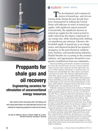 bulletin

cover story

T

he development and commercialization of natural gas- and oil-containing shales during the past decade have
been instrumental in making the United
States self-sufficient in terms of natural gas
supply, with significant export potential.
Concurrently, the significant increase in
natural gas supply has the nation poised to
make natural gas the largest component in
our energy mix, while simultaneously slashing
our greenhouse gas emission. Likewise, the
bountiful supply of natural gas as an energy
source and chemical feedstock has spurred a
resurgence in the petrochemical, synthetic
fuels, fertilizer, and manufacturing industries.
Similar benefits are occurring in the ceramics
industry, and opportunities abound for even
greater contributions from our community.

Proppants for
shale gas and
oil recovery
Engineering ceramics for
stimulation of unconventional
energy resources
New research shows mixed glass cullet, mine tailings, and
drill-cutting waste streams are viable alternative sources of raw
materials for engineering proppants for shale and oil recovery.

By John R. Hellmann, Barry E. Scheetz, Walter G. Luscher,
David G. Hartwich, and Ryan P. Koseski

28

Directional drilling and hydraulic stimulation technology
have been the main drivers for recovery of unconventional
energy resources such as shale gas, gas from tight sands, and
even coal bed methane. Natural gas is contained in fine, isolated porosity and adsorbed onto other organic constituents
contained in the shale. The relatively impermeable nature
of the shale requires creation of additional surface area to
retrieve trapped natural gas in commercially viable quantities.
Directional drilling accesses the deep, undulating shale seams
to allow high recovery rates from intersecting fractures in the
shale, while hydraulic stimulation fractures the shale to create
the high surface area required for gas retrieval.
Hydraulic stimulation—known in the industry as “hydrofracturing"—is a critical technology for creating and maintaining
high-permeability paths for resource recovery over the life of
the well. This is commonly achieved by introducing a slurry of
surfactants, corrosives, and aggregates under pressure to induce
and maintain fractures emanating from the well bore. The
aggregates are pinned by closure stresses after the stimulation
pressure has been relieved and “prop” the fracture open, thereby
providing a permeable pathway for oil and gas to migrate to the
well bore for subsequent extraction. Hence, the aggregates are
commonly referred to in the industry as “proppants.”
Many materials have been used as proppants during the past
six decades, including walnut hulls, Brady and Ottawa sands,
glass, sintered bauxite and kaolin, and fused zircon. Current
state-of-the-art proppants are manufactured from sintered highgrade bauxite and kaolin. High-grade bauxites are preferred
for achieving the high strength required for proppants in deep
wells, where closure stresses in the gas-bearing strata can exceed
8,000 to 10,000 psi.
www.ceramics.org | American Ceramic Society Bulletin, Vol. 93, No. 1

 