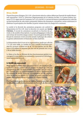 jeunesse / écoles
Bilan ALSH
Depuis l’ouverture d’origine, l’A.L.S.H. a fonctionné selon les critères définis par l’autorité de tutelle dénommée aujourd’hui D.D.C.S. (Direction Départementale de la Cohésion Sociale). Le Contrat Enfance Jeunesse (C.E.J.) signé entre la Commune, la C.A.F. et la M.S.A. permet de financer partiellement les coûts liés
au fonctionnement de cette entité communale (Salaires des animateurs, animations, sorties extérieures) et
d’atténuer la participation des familles; la partie restante étant à la charge de la commune.
La variété et la diversité des animations proposées ont conforté la
fréquentation de l’A.L.S.H. dont la direction est assurée par Jordan
Christien. Il recrute les animateurs-encadrants en fonction des périodes et du nombre d’inscriptions. Le projet pédagogique et éducatif
reste la base de travail de chaque session. Il se porte garant de l’objectif
fixé par la commune et de la sécurité morale et physique des enfants.
La gestion administrative et financière est bien maitrisée.
La fréquentation des 0-6 ans est en augmentation, tandis que celle des
7-11 ans reste stable. Le nombre de jours cumulés d’ouverture pendant les vacances scolaires est de 48. 353 inscriptions ont été effectuées et 26 enfants en moyenne par jour ont été présents avec un pic
à 36 en Juillet dernier.
Le Maire et les élus se félicitent du bon fonctionnement global et encouragent le responsable et ses animateurs à poursuivre le développement maîtrisé de l’A.L.S.H.

L’ALSH du mercredi
Pour rappel, le nombre d’inscriptions est limité à 20 enfants et la fréquentation durant l’année a été de presque 18 enfants par jour. Les
inscriptions se font à la demi-journée, à la journée, avec ou sans repas. Comme pour les vacances scolaires, le service fonctionne avec
des titulaires du BAFA, renforcés ponctuellement par des stagiaires
selon les normes en vigueur. Les activités proposées sont diverses et
variées dont quelques sorties à l’extérieur de l’Espace Enfants.
Il est bien évident que la réforme des rythmes scolaires entrainera une
modification sensible du fonctionnement de l’A.L.S.H. du Mercredi.

12
www.lesourn.fr

 