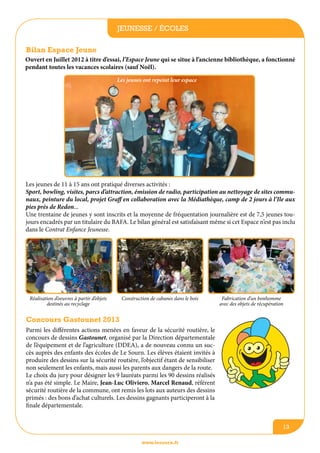 jeunesse / écoles
Bilan Espace Jeune
Ouvert en Juillet 2012 à titre d’essai, l’Espace Jeune qui se situe à l’ancienne bibliothèque, a fonctionné
pendant toutes les vacances scolaires (sauf Noël).
Les jeunes ont repeint leur espace

Les jeunes de 11 à 15 ans ont pratiqué diverses activités :
Sport, bowling, visites, parcs d’attraction, émission de radio, participation au nettoyage de sites communaux, peinture du local, projet Graff en collaboration avec la Médiathèque, camp de 2 jours à l’Ile aux
pies près de Redon...
Une trentaine de jeunes y sont inscrits et la moyenne de fréquentation journalière est de 7,5 jeunes toujours encadrés par un titulaire du BAFA. Le bilan général est satisfaisant même si cet Espace n’est pas inclu
dans le Contrat Enfance Jeunesse.

Réalisation d’oeuvres à partir d’objets
destinés au recyclage

Construction de cabanes dans le bois

Fabrication d’un bonhomme
avec des objets de récupération

Concours Gastounet 2013
Parmi les différentes actions menées en faveur de la sécurité routière, le
concours de dessins Gastounet, organisé par la Direction départementale
de l’équipement et de l’agriculture (DDEA), a de nouveau connu un succès auprès des enfants des écoles de Le Sourn. Les élèves étaient invités à
produire des dessins sur la sécurité routière, l’objectif étant de sensibiliser
non seulement les enfants, mais aussi les parents aux dangers de la route.
Le choix du jury pour désigner les 9 lauréats parmi les 90 dessins réalisés
n’a pas été simple. Le Maire, Jean-Luc Oliviero, Marcel Renaud, référent
sécurité routière de la commune, ont remis les lots aux auteurs des dessins
primés : des bons d’achat culturels. Les dessins gagnants participeront à la
finale départementale.
13
www.lesourn.fr

 
