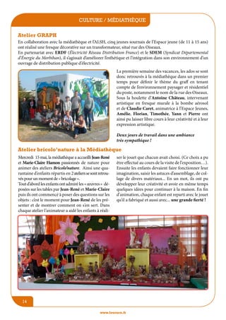 culture / médiathèque
jeunesse / écoles
Atelier GRAPH
En collaboration avec la médiathèque et l’ALSH, cinq jeunes sournais de l’Espace jeune (de 11 à 15 ans)
ont réalisé une fresque décorative sur un transformateur, situé rue des Oiseaux.
En partenariat avec ERDF (électricité réseau distribution France) et le SDEM (Syndicat départemental
d’énergie du Morbihan), il s’agissait d’améliorer l’esthétique et l’intégration dans son environnement d’un
ouvrage de distribution publique d’électricité.
La première semaine des vacances, les ados se sont
donc retrouvés à la médiathèque dans un premier
temps pour définir le thème du graff en tenant
compte de l’environnement paysager et résidentiel
du poste, notamment le nom de la rue des Oiseaux.
Sous la houlette d’Antoine Château, intervenant
artistique en fresque murale à la bombe aérosol
et de Claudie Caret, animatrice à l’Espace Jeunes,
Amélie, Florian, Timothée, Yann et Pierre ont
ainsi pu laisser libre cours à leur créativité et à leur
expression artistique.
Deux jours de travail dans une ambiance
très sympathique !

Atelier bricolo’nature à la Médiathèque
Mercredi 15 mai, la médiathèque a accueilli Jean-René
et Marie-Claire Hamon passionnés de nature pour
animer des ateliers Bricolo’nature. Ainsi une quarantaine d’enfants répartis en 2 ateliers se sont retrouvés pour un moment de « bricolage ».
Tout d’abord les enfants ont admiré les « œuvres » déposées sur les tables par Jean-René et Marie-Claire
puis ils ont commencé à poser des questions sur les
objets : c’est le moment pour Jean-René de les présenter et de montrer comment on s’en sert. Dans
chaque atelier l’animateur a aidé les enfants à réali-

ser le jouet que chacun avait choisi. (Ce choix a pu
être effectué au cours de la visite de l’exposition…).
Ensuite les enfants devaient faire fonctionner leur
imagination, saisir les astuces d’assemblage, de collage de divers matériaux... En un mot, ils ont pu
développer leur créativité et avoir en même temps
quelques idées pour continuer à la maison. En fin
d’animation, chaque enfant est reparti avec le jouet
qu’il a fabriqué et aussi avec... une grande fierté !

14
www.lesourn.fr

 