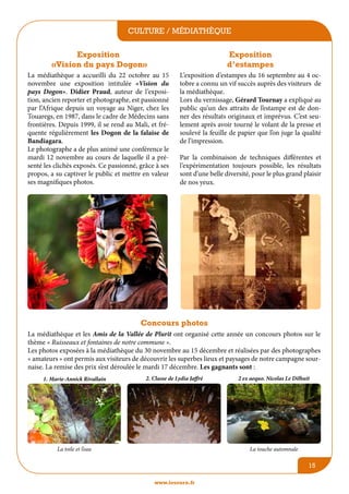 culture / médiathèque
Exposition
«Vision du pays Dogon»

Exposition
d’estampes

La médiathèque a accueilli du 22 octobre au 15
novembre une exposition intitulée «Vision du
pays Dogon». Didier Praud, auteur de l’exposition, ancien reporter et photographe, est passionné
par l’Afrique depuis un voyage au Niger, chez les
Touaregs, en 1987, dans le cadre de Médecins sans
frontières. Depuis 1999, il se rend au Mali, et fréquente régulièrement les Dogon de la falaise de
Bandiagara.
Le photographe a de plus animé une conférence le
mardi 12 novembre au cours de laquelle il a présenté les clichés exposés. Ce passionné, grâce à ses
propos, a su captiver le public et mettre en valeur
ses magnifiques photos.

L’exposition d’estampes du 16 septembre au 4 octobre a connu un vif succès auprès des visiteurs de
la médiathèque.
Lors du vernissage, Gérard Tournay a expliqué au
public qu’un des attraits de l’estampe est de donner des résultats originaux et imprévus. C’est seulement après avoir tourné le volant de la presse et
soulevé la feuille de papier que l’on juge la qualité
de l’impression.
Par la combinaison de techniques différentes et
l’expérimentation toujours possible, les résultats
sont d’une belle diversité, pour le plus grand plaisir
de nos yeux.

Concours photos
La médiathèque et les Amis de la Vallée de Plurit ont organisé cette année un concours photos sur le
thème « Ruisseaux et fontaines de notre commune ».
Les photos exposées à la médiathèque du 30 novembre au 15 décembre et réalisées par des photographes
« amateurs » ont permis aux visiteurs de découvrir les superbes lieux et paysages de notre campagne sournaise. La remise des prix s’est déroulée le mardi 17 décembre. Les gagnants sont :
1. Marie-Annick Rivallain

2. Classe de Lydia Jaffré

La toile et l’eau

2 ex aequo. Nicolas Le Dilhuit

La touche automnale

15
www.lesourn.fr

 