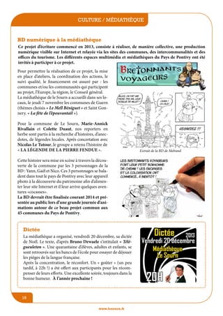 culture / médiathèque
jeunesse / écoles

BD numérique à la médiathèque
Ce projet d’écriture commencé en 2013, consiste à réaliser, de manière collective, une production
numérique visible sur Internet et relayée via les sites des communes, des intercommunalités et des
offices du tourisme. Les différents espaces multimédia et médiathèques du Pays de Pontivy ont été
invités à participer à ce projet.
Pour permettre la réalisation de ce projet, la mise
en place d’ateliers, la coordination des actions, le
suivi qualité, le financement est assuré par : les
communes et/ou les communautés qui participent
au projet, l’Europe, la région, le Conseil général.
La médiathèque de le Sourn a accueilli dans ses locaux, le jeudi 7 novembre les communes de Guern
(thèmes choisis « Le Mell Béniguet » et Saint Gonnery. « La fête de l’épouvantail »).
Pour la commune de Le Sourn, Marie-Annick
Rivallain et Colette Duaut, nos reporters en
herbe sont partis à la recherche d’histoires, d’anecdotes, de légendes locales. Après concertation avec
Nicolas Le Tutour, le groupe a retenu l’histoire de
« La Légende de la Pierre fendue ».
Cette histoire sera mise en scène à travers la découverte de la commune par les 3 personnages de la
BD : Yann, Gaël et Nico. Ces 3 personnages se baladent dans tout le pays de Pontivy avec leur appareil
photo à la découverte du patrimoine afin d’alimenter leur site Internet et il leur arrive quelques aventures «cocasses».
La BD devrait être finalisée courant 2014 et présentée au public lors d’une grande journée d’animations autour de ce beau projet commun aux
45 communes du Pays de Pontivy.

Dictée
La médiathèque a organisé, vendredi 20 décembre, sa dictée
de Noël. Le texte, d’après Bruno Dewaele s’intitulait « Télégueuleton ». Une quarantaine d’élèves, adultes et enfants, se
sont retrouvés sur les bancs de l’école pour essayer de déjouer
les pièges de la langue française.
Après la concentration, le réconfort. Un « goûter » (un peu
tardif, à 22h !) a été offert aux participants pour les récompenser de leurs efforts. Une excellente soirée, toujours dans la
bonne humeur. à l’année prochaine !

16
www.lesourn.fr

Extrait de la BD de Melrand

 