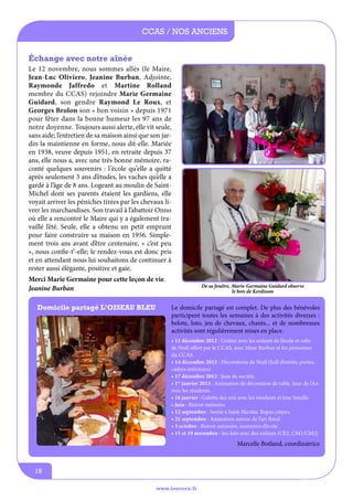 CCAS / nos anciens
échange avec notre aînée
Le 12 novembre, nous sommes allés (le Maire,
Jean-Luc Oliviero, Jeanine Burban, Adjointe,
Raymonde Jaffredo et Martine Rolland
membre du CCAS) rejoindre Marie Germaine
Guidard, son gendre Raymond Le Roux, et
Georges Brolon son « bon voisin » depuis 1971
pour fêter dans la bonne humeur les 97 ans de
notre doyenne. Toujours aussi alerte, elle vit seule,
sans aide; l’entretien de sa maison ainsi que son jardin la maintienne en forme, nous dit-elle. Mariée
en 1938, veuve depuis 1951, en retraite depuis 37
ans, elle nous a, avec une très bonne mémoire, raconté quelques souvenirs : l’école qu’elle a quitté
après seulement 3 ans d’études, les vaches qu’elle a
gardé à l’âge de 8 ans. Logeant au moulin de SaintMichel dont ses parents étaient les gardiens, elle
voyait arriver les péniches tirées par les chevaux livrer les marchandises. Son travail à l’abattoir Onno
où elle a rencontré le Maire qui y a également travaillé l’été. Seule, elle a obtenu un petit emprunt
pour faire construire sa maison en 1956. Simplement trois ans avant d’être centenaire, « c’est peu
», nous confie-t’-elle; le rendez-vous est donc pris
et en attendant nous lui souhaitons de continuer à
rester aussi élégante, positive et gaie.
Merci Marie Germaine pour cette leçon de vie.
Jeanine Burban
Domicile partagé l’oiseau bleu

De sa fenêtre, Marie-Germaine Guidard observe
le bois de Kerdisson

Le domicile partagé est complet. De plus des bénévoles
participent toutes les semaines à des activités diverses :
belote, loto, jeu de chevaux, chants... et de nombreuses
activités sont régulièrement mises en place.
• 11 décembre 2012 : Goûter avec les enfants de l’école et colis
de Noël offert par le CCAS, avec Mme Burban et les personnes
du CCAS.
• 14 décembre 2012 : Décorations de Noël (hall d’entrée, portes,
cadres intérieurs).
• 17 décembre 2012 : Jeux de société.
• 1er janvier 2013 : Animation de décoration de table. Jour de l’An
avec les résidents.
• 16 janvier : Galette des rois avec les résidents et leur famille.
• Juin : Bistrot mémoire
• 12 septembre : Sortie à Saint Nicolas. Repas crèpes.
• 21 septembre : Animation autour de l’art floral.
• 3 octobre : Bistrot mémoire, souvenirs d’école.
• 15 et 19 novembre : Jeu loto avec des enfants (CE2, CM1/CM2)

Marcelle Botland, coordinatrice

18
www.lesourn.fr

 