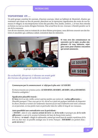 patrimoine
informations communales
TOPONYMIE ET….
Un petit groupe constitué de sournais, d’anciens sournais, (dont un habitant de Montréal), d’autres qui
ressentent sans doute un lien de parenté, planchent sur la toponymie (signification des noms de nos hameaux et villages), la microtoponymie (noms des parcelles, bois, landes, sentiers...), le tout, bien entendu
en breton ou tout au moins d’origine bretonne. État actuel brut de nos «travaux» à bientôt paraître sur le
site de la commune.
Lors de nos réunions, tout en traitant de ces deux thèmes principaux, nous dérivons souvent vers des histoires et anecdotes qui, ambiance aidant, remontent dans les mémoires.
Si vous avez des connaissances ou
souvenirs sur le sujet, ou plus simplement s’il vous intéresse, rejoignez nous pour d’autres rencontres
qui seront annoncées.

Le groupe en plein travail.

En exclusivité, découvrez ci-dessous un avant-goût
des travaux du groupe de recherche sournais :
Commençons par le commencement et déjà pas le plus aisé : LE SOURN.
écritures trouvées sur certaines cartes: LE SOURNES, ER SORN, AR SORN, AR ou ER SORNES.
Premières ambigüités !
Signification plausible trouvée :
Er Sorn (écrit sur des vieilles cartes) exprime parfois une notion de « roches affleurantes ».
Plausible pourquoi ? Tous ceux qui en vtt, cheval ou à pied ont quelques habitudes de fréquenter
les divers chemins et sentiers de randonnées n’auront aucun mal à l’admettre tant notre commune
en est parsemée, en tous points mais en particulier dans les vallées le long de nos ruisseaux.
Autre possibilité non contradictoire avec la précédente :
« SOURD » dans le sens: sources sortant de terre (ou de la roche et pourquoi pas de la roche
affleurante), ce qui est le cas pour la fontaine du haut du bourg (entre autres).
En Breton « er sourd » désigne la salamandre, animal qui sourd aussi de manière mystérieuse de la
terre ou d’un mur. Ici possible analogie avec le terme Français : SOURDRE (en parlant d’eau :
sortir de terre) ?

19
www.lesourn.fr

 