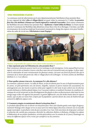 travaux / voirie/écoles
jeunesse / fleurs
Une première fleur !
La commune avait été sélectionnée par le jury départemental pour l’attribution d’une première fleur.
Le jury régional du label villes et villages fleuris est passé visiter la commune le 17 juillet. La première
fleur lui a été attribuée à Rennes au Conseil régional le vendredi 8 novembre. Deux autres communes
du Morbihan ont aussi obtenu leur première fleur : Quiberon et Saint Gildas de Rhuys. Le Sourn rejoint
ainsi les 9 communes du Morbihan déjà détentrices d’une fleur et les 44 en Bretagne. C’est donc une belle
reconnaissance du travail accompli par le personnel communal en charge des espaces verts pour l’amélioration du cadre de vie de tous. Félicitations à toute l’équipe !

Thomas, responsable des espaces verts a bien voulu répondre à 3 questions :
1/ Que représente pour toi l’obtention de cette première fleur ?
Pour commencer, j’aimerais associer tout le service technique à cette récompense. Certes aujourd’hui le service
espaces verts est mis en lumière à travers cette fleur mais cela est le travail de toute une équipe. La fleur représente la valorisation de notre investissement sur plusieurs années, c’est aussi une fierté de pouvoir dire que la
commune de Le Sourn fait partie des villes et villages fleuris de la Bretagne : la trente-sixième du Morbihan
labellisée (1, 2, 3 ou 4 fleurs).
2/ Pour quelles raisons à ton avis , la commune l’a-t-elle obtenue ?
La commune a plusieurs atouts : la vallée de Plurit, un lieu de détente pour les uns et d’expérimentation pour
les autres, un petit patrimoine avec des lavoirs, chapelles, maisons en pierre (maison des associations), les
aménagements avec des murets en pierres sèches pour rappeler le côté rural, le parc arboré avec les diverses
variétés d’arbustes et d’arbres plantés depuis 4 ou 5 ans pour renforcer et améliorer l’existant, les conditions climatiques de cet été ont permis un bon développement des plantes et donc un fleurissement coloré dans les tons
orange,rouge et bleu très apprécié des passants, la gestion différenciée ,avec des herbes hautes dans les espaces
tondus, (qui est plus ou moins bien compris par la population ) permet d’avoir des zones de biodiversité qui
animent les différents espaces verts.
3/ Comment comptes-tu maintenant obtenir la deuxième fleur ?
Le prochain objectif bien sûr est d’avoir une deuxième fleur. Pour cela il faudra garder notre degré d’exigence,
maintenir l’échange entre chaque service et aussi suivre les mêmes lignes directrices à l’avenir avec la nouvelle
équipe municipale. La prochaine visite du jury sera dans 2 ou 3 ans. Cela nous laisse du temps pour continuer
à rechercher des variétés peu communes, d’enrichir les collections d’arbres et d’arbustes, d’intégrer les enfants
à l’élaboration de nos projets (jardinières, activités périscolaires avec la semaine de 4,5 jours), d’aménager au
mieux les différents espaces verts à venir, par exemple la rue du commerce.
20
www.lesourn.fr

 