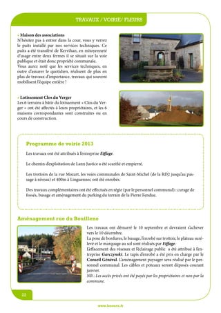 travaux / voirie/écoles
jeunesse / fleurs
• Maison des associations
N’hésitez pas à entrer dans la cour, vous y verrez
le puits installé par nos services techniques. Ce
puits a été transféré de Kervihan, en mitoyenneté
d’usage entre deux fermes il se situait sur la voie
publique et était donc propriété communale.
Vous aurez noté que les services techniques, en
outre d’assurer le quotidien, réalisent de plus en
plus de travaux d’importance, travaux qui souvent
mobilisent l’équipe entière !
• Lotissement Clos du Verger
Les 6 terrains à bâtir du lotissement « Clos du Verger » ont été affectés à leurs propriétaires, et les 6
maisons correspondantes sont construites ou en
cours de construction.

Programme de voirie 2013
Les travaux ont été attribués à l’entreprise Eiffage.
Le chemin d’exploitation de Lann Justice a été scarifié et empierré.
Les trottoirs de la rue Mozart, les voies communales de Saint-Michel (de la RD2 jusqu’au passage à niveau) et 400m à Linguennec ont été enrobés.
Des travaux complémentaires ont été effectués en régie (par le personnel communal) : curage de
fossés, busage et aménagement du parking du terrain de la Pierre Fendue.

Aménagement rue du Bouilleno
Les travaux ont démarré le 10 septembre et devraient s’achever
vers le 10 décembre.
La pose de bordures, le busage, l’enrobé sur trottoir, le plateau surélevé et le marquage au sol sont réalisés par Eiffage.
L’effacement des réseaux et l’éclairage public a été attribué à l’entreprise Garczynski. Le tapis d’enrobé a été pris en charge par le
Conseil Général. L’aménagement paysager sera réalisé par le personnel communal. Les câbles et poteaux seront déposés courant
janvier.
NB : Les accès privés ont été payés par les propriétaires et non par la
commune.
22
www.lesourn.fr

 