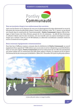 Pontivy Communauté

Vers un territoire élargi et un renforcement des services.
Après une fin d’année sur les chapeaux de roues avec le déménagement du siège administratif ou encore le
lancement des travaux du pôle petite enfance, l’année 2014 s’annonce riche. Au 1er janvier, un pas décisif
sera franchi dans la construction de l’intercommunalité : Pontivy Communauté intégrera Mûr-de-Bretagne et Saint-Connec des Côtes-d’Armor, passant de 24 à 26 communes. Au-delà de liens historiques
et culturels évidents entre les deux territoires, c’est une nouvelle carte aux enjeux touristiques et économiques qui se dessine. Forte de ces 49 500 habitants, la collectivité nouvellement constituée renforcera
encore sa mission de service public.
Deux nouveaux équipements communautaires
Pour faire face à l’affluence toujours croissante dans les déchèteries de Pontivy Communauté, un nouvel
équipement d’une capacité de 75 000 visiteurs par an sera mis en service à Kerponner, au nord de Pontivy.
Dans un tout autre registre, Pontivy Communauté prévoit le renforcement de son offre d’accueil destinée
aux jeunes enfants avec la construction d’un pôle petite enfance à Pontivy. Sa capacité sera de 45 places.
Prévisionnel de fin des travaux pour la déchèterie : début 2015. Novembre 2014 pour le pôle petite enfance.

Le futur pôle petite enfance en image de synthèse

23
www.lesourn.fr

 