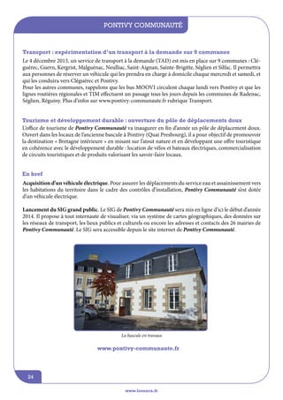 Pontivy Communauté

Transport : expérimentation d’un transport à la demande sur 9 communes
Le 4 décembre 2013, un service de transport à la demande (TAD) est mis en place sur 9 communes : Cléguérec, Guern, Kergrist, Malguénac, Neulliac, Saint-Aignan, Sainte-Brigitte, Séglien et Silfac. Il permettra
aux personnes de réserver un véhicule qui les prendra en charge à domicile chaque mercredi et samedi, et
qui les conduira vers Cléguérec et Pontivy.
Pour les autres communes, rappelons que les bus MOOVi circulent chaque lundi vers Pontivy et que les
lignes routières régionales et TIM effectuent un passage tous les jours depuis les communes de Radenac,
Séglien, Réguiny. Plus d’infos sur www.pontivy-communaute.fr rubrique Transport.
Tourisme et développement durable : ouverture du pôle de déplacements doux
L’office de tourisme de Pontivy Communauté va inaugurer en fin d’année un pôle de déplacement doux.
Ouvert dans les locaux de l’ancienne bascule à Pontivy (Quai Presbourg), il a pour objectif de promouvoir
la destination « Bretagne intérieure » en misant sur l’atout nature et en développant une offre touristique
en cohérence avec le développement durable : location de vélos et bateaux électriques, commercialisation
de circuits touristiques et de produits valorisant les savoir-faire locaux.
En bref
Acquisition d’un véhicule électrique. Pour assurer les déplacements du service eau et assainissement vers
les habitations du territoire dans le cadre des contrôles d’installation, Pontivy Communauté s’est dotée
d’un véhicule électrique.
Lancement du SIG grand public. Le SIG de Pontivy Communauté sera mis en ligne d’ici le début d’année
2014. Il propose à tout internaute de visualiser, via un système de cartes géographiques, des données sur
les réseaux de transport, les lieux publics et culturels ou encore les adresses et contacts des 26 mairies de
Pontivy Communauté. Le SIG sera accessible depuis le site internet de Pontivy Communauté.

La bascule en travaux

www.pontivy-communaute.fr

24
www.lesourn.fr

 
