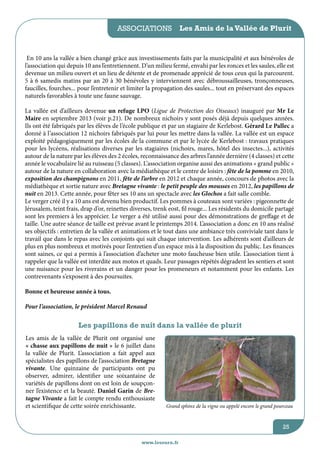 associations

Les Amis de la Vallée de Plurit

En 10 ans la vallée a bien changé grâce aux investissements faits par la municipalité et aux bénévoles de
l’association qui depuis 10 ans l’entretiennent. D’un milieu fermé, envahi par les ronces et les saules, elle est
devenue un milieu ouvert et un lieu de détente et de promenade apprécié de tous ceux qui la parcourent.
5 à 6 samedis matins par an 20 à 30 bénévoles y interviennent avec débroussailleuses, tronçonneuses,
faucilles, fourches... pour l’entretenir et limiter la propagation des saules... tout en préservant des espaces
naturels favorables à toute une faune sauvage.
La vallée est d’ailleurs devenue un refuge LPO (Ligue de Protection des Oiseaux) inauguré par Mr Le
Maire en septembre 2013 (voir p.21). De nombreux nichoirs y sont posés déjà depuis quelques années.
Ils ont été fabriqués par les élèves de l’école publique et par un stagiaire de Kerlebost. Gérard Le Pallec a
donné à l’association 12 nichoirs fabriqués par lui pour les mettre dans la vallée. La vallée est un espace
exploité pédagogiquement par les écoles de la commune et par le lycée de Kerlebost : travaux pratiques
pour les lycéens, réalisations diverses par les stagiaires (nichoirs, mares, hôtel des insectes...), activités
autour de la nature par les élèves des 2 écoles, reconnaissance des arbres l’année dernière (4 classes) et cette
année le vocabulaire lié au ruisseau (5 classes). L’association organise aussi des animations « grand public »
autour de la nature en collaboration avec la médiathèque et le centre de loisirs : fête de la pomme en 2010,
exposition des champignons en 2011, fête de l’arbre en 2012 et chaque année, concours de photos avec la
médiathèque et sortie nature avec Bretagne vivante : le petit peuple des mousses en 2012, les papillons de
nuit en 2013. Cette année, pour fêter ses 10 ans un spectacle avec les Glochos a fait salle comble.
Le verger créé il y a 10 ans est devenu bien productif. Les pommes à couteaux sont variées : pigeonnette de
Jérusalem, teint frais, drap d’or, reinettes diverses, trenk eost, fil rouge... Les résidents du domicile partagé
sont les premiers à les apprécier. Le verger a été utilisé aussi pour des démonstrations de greffage et de
taille. Une autre séance de taille est prévue avant le printemps 2014. L’association a donc en 10 ans réalisé
ses objectifs : entretien de la vallée et animations et le tout dans une ambiance très conviviale tant dans le
travail que dans le repas avec les conjoints qui suit chaque intervention. Les adhérents sont d’ailleurs de
plus en plus nombreux et motivés pour l’entretien d’un espace mis à la disposition du public. Les finances
sont saines, ce qui a permis à l’association d’acheter une moto faucheuse bien utile. L’association tient à
rappeler que la vallée est interdite aux motos et quads. Leur passages répétés dégradent les sentiers et sont
une nuisance pour les riverains et un danger pour les promeneurs et notamment pour les enfants. Les
contrevenants s’exposent à des poursuites.
Bonne et heureuse année à tous.
Pour l’association, le président Marcel Renaud

Les papillons de nuit dans la vallée de plurit
Les amis de la vallée de Plurit ont organisé une
« chasse aux papillons de nuit » le 6 juillet dans
la vallée de Plurit. L’association a fait appel aux
spécialistes des papillons de l’association Bretagne
vivante. Une quinzaine de participants ont pu
observer, admirer, identifier une soixantaine de
variétés de papillons dont on est loin de soupçonner l’existence et la beauté. Daniel Garin de Bretagne Vivante a fait le compte rendu enthousiaste
et scientifique de cette soirée enrichissante.

Grand sphinx de la vigne ou appelé encore le grand pourceau

25
www.lesourn.fr

 