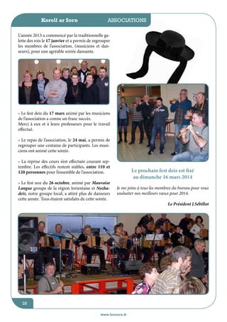 Koroll ar Sorn

jeunesse / écoles
associations

L’année 2013 a commencé par la traditionnelle galette des rois le 17 janvier et a permis de regrouper
les membres de l’association, (musiciens et danseurs), pour une agréable soirée dansante.

• Le fest deiz du 17 mars animé par les musiciens
de l’association a connu un franc succès.
Merci à eux et à leurs professeurs pour le travail
effectué.
• Le repas de l’association, le 24 mai, a permis de
regrouper une centaine de participants. Les musiciens ont animé cette soirée.
• La reprise des cours s’est effectuée courant septembre. Les effectifs restent stables, entre 110 et
120 personnes pour l’ensemble de l’association.
• Le fest noz du 26 octobre, animé par Mauvaise
Langue groupe de la région lorientaise et Nozhadeiz, notre groupe local, a attiré plus de danseurs
cette année. Tous étaient satisfaits de cette soirée.

Le prochain fest deiz est fixé
au dimanche 16 mars 2014
Je me joins à tous les membres du bureau pour vous
souhaiter nos meilleurs vœux pour 2014.

28
www.lesourn.fr

Le Président J.Sébillot

 