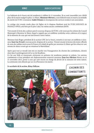 UNC

jeunesse / écoles
associations

Les habitants de le Sourn ont été nombreux à célébrer le 11 novembre. Ils se sont rassemblés vers 10h30
place de la mairie malgré la pluie. Le Maire, Monsieur Oliviero, a tout d’abord remis en mairie, la médaille
du mérite de l’UNC à monsieur André Dréano en récompense des services rendus à son association.
Le cortège s’est ensuite rendu place de l’église où le drapeau flambant neuf de l’UNC-SOLDATS de
FRANCE-OPEX a été béni par le père Lalys, lui-même ancien combattant d’AFN.
Vint ensuite la levée des couleurs puis le nouveau drapeau de l’UNC a été remis par les enfants du Conseil
Municipal à Monsieur le Maire, lequel a rappelé que cet emblème symbolise notre cohésion et le respect
de la mémoire de ceux qui ont tant donné à notre nation.
Monsieur Jean Roger, président de la section UNC de Le Sourn, remettra à son tour cet emblème à monsieur Jean-Luc Evrard, nouveau porte-drapeau de la section. Vinrent ensuite la lecture des textes officiels
du nom des soldats morts pour la France et le dépôt de gerbe par monsieur le Maire qui fera observer une
minute de silence avant que ne retentisse la Marseillaise.
Après quoi tout ce monde s’est mis en marche vers l’inauguration du chemin des combattants, chemin
situé dans le prolongement de la rue du Bouilleno.
Ce fut une belle et émouvante cérémonie en présence de nombreux parents et enfants. Les anciens
combattants et leur président ont chaleureusement remercié monsieur Jean-Luc Oliviero d’avoir, en ce
11 novembre 2013, pensé à ceux qui sont encore en charge du devoir de la mémoire de notre nation.
La cérémonie s’est clôturée par un vin d’honneur à la mairie.
Le secrétaire de la section, Rémy Follezou

30
www.lesourn.fr

 