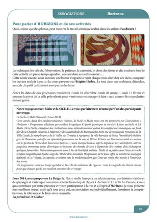 associations

Horizons

Pour parler d’HORIZONS et de ses activités
Quoi, mieux que des photos, peut montrer le travail artistique réalisé dans les ateliers Patchwork ?

La technique, les calculs, l’observation, la patience, la curiosité, le choix des tissus et des couleurs font de
cette activité un passe-temps agréable , une antidote au vieillissement ... .
Cette année encore, nous sommes une bonne vingtaine à venir chaque mois chercher des idées, comparer
les travaux réalisés à partir du cours proposé par Brigitte Hedou. Le tout dans une ambiance détendue,
amicale , le petit café faisant aussi partie du décor.
Notez les dates de nos prochaines rencontres : lundi 16 décembre- lundi 20 janvier - lundi 17 février et
poussez la porte de la salle polyvalente pour venir nous encourager à faire : sacs, couvre-lits et pochettes
en tout genre.
Notre voyage annuel: Malte et la SICILE. Le voici parfaitement résumé par l’un des participants
au voyage.
La Sicile et Malte(26 avril -3 mai 2013)
Cette année, deux îles méditerranéennes voisines, la Sicile et Malte nous ont été proposées par l’association «
Horizons ». Programme alléchant qui a séduit les quelque 42 participants par sa variété : 4 jours en Sicile et 2 à
Malte. De la Sicile, carrefour des civilisations,nous retiendronsentre autres les somptueuses mosaïques sur fond
d’or de la Chapelle Palatine à Palerme et de la cathédrale de Monreale,les 3500 m2 de mosaïques romaines de la
Villa Casale,les temples grecs de la Vallée des Temples à Agrigente, la ville baroque de Noto, l’inoubliable théâtre
grec de Taormina qui offre un splendide panorama sur la mer et l’Etna. Et bien sur l’incontournable excursion
sur les pentes de l’Etna dont l’ascension (en bus...) aura marqué tous les esprits depuis les 1ers contreforts cultivés
jusqu’aux immenses zones désertiques et lunaires de champs de lave à l’approche des cratères d’où s’échappent
quelques fumerolles. Puis embarquement pour 2 îles de l’archipel maltais : Malte et sa petite sœur Gozo, terres de
temples mégalithiques.Malte, siège de l’Ordre des Chevaliers Hospitaliers de St Jean, offre de nombreux ouvrages
défensifs et La Valette, la capitale, se tourne vers la modernitéalors que Gozo est restée plus rurale à l’intérieur
des terres.
Un programme varié,un temps agréable et l’excellente ambiance de rigueur : tous les ingrédients étaient réunis
pour que chacun garde un excellent souvenir de ce voyage.

Pour 2014, nous proposons La Bulgarie. Notre vieille Europe a un tel patrimoine, une histoire si riche et
des paysages si variés que nous avons encore beaucoup de choses à découvrir. En cette fin d’année, à vous
qui contribuez par votre présence et votre participation à la vie et à l’esprit d’Horizons, je vous présente
mes meilleurs voeux, ainsi qu’à tous ceux qui, en association ou individuellement, favorisent la compréhension, la tolérance et le bien-vivre ensemble.
La présidente D. Guihur

35
www.lesourn.fr

 