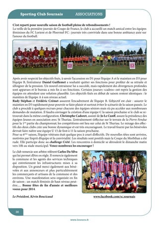 Sporting Club Sournais

jeunesse / écoles
associations

C’est reparti pour nouvelle saison de football pleine de rebondissements !
La veille de la première journée de Coupe de France, le club a accueilli un match amical entre les équipes
féminines du FC Lorient et de Ploermel FC : journée très conviviale dans une bonne ambiance axée sur
l’amour du football.

Après avoir respecté les objectifs fixés, à savoir l’accession en D1 pour l’équipe A et le maintien en D3 pour
l’équipe B, l’entraîneur Daniel Guillemet a souhaité quitter ses fonctions pour profiter de sa retraite et
s’éloigner de la pression. Un nouvel entraineur lui a succédé, mais rapidement des divergences profondes
sont apparues et le bureau a mis fin à ses fonctions. Certains joueurs «cadres» ont repris la gestion des
équipes en attendant une solution plausible. Les objectifs fixés en début de saison restent identiques : le
maintien de l’équipe A à son niveau actuel.
Rudy Stéphan et Frédéric Crémet assurent l’encadrement de l’équipe B. L’objectif est clair : assurer le
maintien en D3 rapidement pour pouvoir se faire plaisir et surtout éviter le scénario de la saison passée. Le
club a procédé à quelques recrues pour chacune des équipes séniors mais n’a pu accéder aux nombreuses
demandes de mutation. Il faudra envisager la création d’une équipe C la saison prochaine si le club se retrouvait dans la même configuration. Christophe Cadoret, assisté de Jo Le Cunff, assure la présidence des
équipes Jeunes en association avec St Thuriau. L’entraînement s’effectue sur le terrain de la Pierre Fendue
pour la 1ère partie du championnat; les compétitions ont lieu sur celui de St Thuriau. Le mixage des effectifs des deux clubs crée une bonne dynamique et est très encourageant. Le travail fourni par les bénévoles
devrait faire naître une équipe U 15 de foot à 11 la saison prochaine.
Pour sa 6ème saison, l’équipe vétérans était quelque peu à court d’effectifs. De nouvelles têtes sont arrivées,
motivées par l’esprit d’équipe et la convivialité. Les résultats sont positifs mais la Coupe du Morbihan a été
rude. Elle participe donc au challenge Crété. Les rencontres à domicile se déroulent le dimanche matin
vers 10h au stade municipal. Venez nombreux les encourager !
Le club remercie son arbitre référent Carlos Da Silva
qui lui permet d’être en règle. Il remercie également
la commune et les agents des services techniques
qui entretiennent les infrastructures mises à sa
disposition. Un grand merci également aux bénévoles et aux annonceurs et plus particulièrement
les commerçants et artisans de la commune et des
environs. Une manifestation sera organisée en fin
de saison : un match féminin de haut niveau peutêtre..... Bonne fêtes de fin d’année et meilleurs
voeux pour 2014.
Le Président, Kévin Boucicaud

www.facebook.com/sc.sournais

36
www.lesourn.fr

 