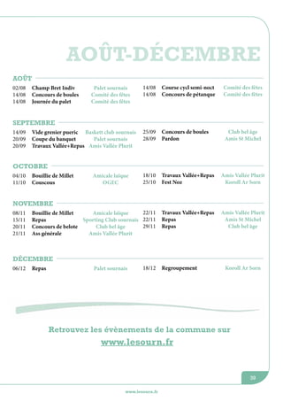 Août-décembre
août
02/08
14/08
14/08

14/08
14/08

Course cycl semi-noct
Concours de pétanque

Comité des fêtes
Comité des fêtes

25/09
28/09

Concours de boules
Pardon

Club bel âge
Amis St Michel

18/10
25/10

Travaux Vallée+Repas
Fest Noz

Amis Vallée Plurit
Koroll Ar Sorn

22/11
Bouillie de Millet
Amicale laïque
Repas
Sporting Club sournais 22/11
29/11
Concours de belote
Club bel âge
Ass générale
Amis Vallée Plurit

Travaux Vallée+Repas
Repas
Repas

Amis Vallée Plurit
Amis St Michel
Club bel âge

Champ Bret Indiv
Concours de boules
Journée du palet

Palet sournais
Comité des fêtes
Comité des fêtes

septembre
14/09
20/09
20/09

Vide grenier pueric Baskett club sournais
Coupe du banquet
Palet sournais
Travaux Vallée+Repas Amis Vallée Plurit

octobre
04/10
11/10

Bouillie de Millet
Couscous

Amicale laïque
OGEC

novembre
08/11
15/11
20/11
21/11

décembre
06/12

Repas

Palet sournais

18/12

Regroupement

Koroll Ar Sorn

Retrouvez les évènements de la commune sur

www.lesourn.fr

39
www.lesourn.fr

 