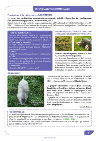 informations communales
Formation à la lutte contre LES TAUPES
Les taupes sont parfois utiles, mais souvent gênantes voire nuisibles. Il peut donc être parfois nécessaire de limiter leur population, mais comment faire ?
Dans le cadre de la lutte contre les taupes organisée dans le Département, la FDGDON Morbihan (FEMODEC) - (Fédération Départementale des Groupements de Défense contre les Organismes Nuisibles) propose
une formation dont vous trouverez le détail ci-dessous:
• Objectif de la formation
Sur une demi-journée, acquérir les connaissances
et la pratique pour pouvoir limiter la population de
taupes chez soi d’une manière autonome et efficace.
• Contenu de la formation
La taupe (biologie, mode de vie, réseau de galeries...)
Les moyens de lutte (piégeage, gazage) - Application
pratique sur le terrain.
• Public
Tout public (jeunes et aînés, particuliers et professionnels).
• Coût
20 € par personne (règlement le jour de la formation).
Gratuit pour les habitants des communes signataires
de la Convention Multi-Services).
• Intervenant
Technicien Fdgdon et piégeur agréé.

PLUSIEURS JOURNéeS SERONT ORGANISéES EN 2014 (PRINTEMPS ET AUTOMNE)

Inscrivez-vous dès à présent auprès de la mairie où des tracts sont disponibles.
Les lieux des formations sont fixés en fonction du nombre d’inscriptions. Plus vous serez
nombreux sur votre commune, plus proche sera
la formation. Deux semaines avant la journée
de formation, vous serez averti par courrier de
la date et du lieu exact de la formation.

Ragondins
La campagne de lutte contre les ragondins est réalisée
sous le contrôle de la FDGDON du Morbihan (FEMODEC) et du responsable communal Claude Bonno.

Prise assez rare
d’un ragondin
albinos !

Les piégeurs chevronnés sournais, Jean-Luc Evrard,
André Elias et Jean-Pierre Le Sage ont capturé 49 animaux dont 1 blanc (albinos). Le piégeage pour la limitation des ragondins s’est déroulé du 31 octobre au 6
décembre 2013.
La population est toujours assez importante sur notre
commune et il est donc nécessaire de continuer la limitation à cause des dégâts causés aux cultures et aux berges.
Merci aux piégeurs.
Claude Bonno

Compostage
La prochaine opération de formation au compostage individuel et de distribution de composteurs est
prévue le jeudi 30 janvier 2014 (au centre technique de Pontivy Communauté). Les usagers doivent
s’inscrire au préalable via le numéro vert gratuit du service déchets : 0 800 21 21 06
La formation est ouverte à tous mais la distribution de composteurs concerne les foyers qui n’en ont
jamais eu (1 seul composteur par foyer !).

7
www.lesourn.fr

 