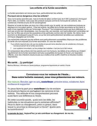 Les enfants et la fumée secondaire
La fumée secondaire est nocive pour tous, particulièrement les enfants.

Pourquoi est-ce dangereux chez les enfants?
Vous ne le saviez peut-être pas, mais la fumée de tabac contient plus de 4 000 substances chimiques!
Parmi elles, la nicotine, mais aussi des produits toxiques comme le monoxyde de carbone, des
substances irritantes et plus de 50 cancérogènes!
Respirer la fumée de tabac est donc loin d’être anodin pour la santé, car ces substances toxiques se
déposent et s’incrustent partout. Chez les enfants, les effets de la fumée secondaire se font sentir à
partir d'une cigarette fumée par l'entourage. Pourquoi? Tout simplement parce que leurs défenses ne
sont pas encore bien développées. Les nouveau-nés, par exemple, sont particulièrement vulnérables car
leur nez ne filtre pas encore les poussières et les particules comme celui de l’adulte. De même, leurs
poumons se développent jusqu'à 6 ans, ce qui les rend particulièrement sensibles aux substances
chimiques dégagées par la fumée.
Les recherches indiquent que les enfants sont particulièrement susceptibles d'éprouver des problèmes
de santé s'ils sont exposés à la fumée secondaire. En voici les raisons:
•Les enfants respirent plus vite que les adultes et peuvent ainsi absorber plus de substances chimiques
nocives provenant de la fumée secondaire;
• Leur système immunitaire, qui les protège des maladies, n’est pas tout à fait mature.

En comparaison des enfants dont les parents sont non-fumeurs, les bébés et les enfants qui inhalent
régulièrement de la fumée secondaire sont plus susceptibles de tousser et d'avoir une respiration
sifflante, avoir des infections douloureuses aux oreilles et de souffrir d'asthme et d'autres troubles
respiratoires.

Ma santé… j’y participe!
Martine Michaud, infirmière en Santé publique, programme Apprenants en santé à l’école

_________________________________________________________________
Connaissez-vous les valeurs de l’école...
Dans notre bulletin mensuel, nous vous présenterons ces valeurs.
Nos valeurs: Écouter, agir en ami, contribuer, prendre soins, collaborer, faire
conﬁance et supporter
Tu peux faire ta part pour contribuer à la vie scolaire
de plusieurs façons en partageant tes opinions et tes
talents. Ton attitude et ton comportement peuvent
aussi faire une différence à l’école.
En cette nouvelle année, quels sont les déﬁs, les
habitudes ou les situations que tu aimerais affronter?
Peux-tu faire un changement, petit ou grand, dans
lequel tu pourrais te démarquer à l’école? Quelle sera
ta contribution?
La	
  pensée	
  du	
  jour:	
  	
  Aujourd’hui,	
  je	
  vais	
  contribuer	
  au	
  changement	
  	
  de	
  ma	
  vie.

5

 