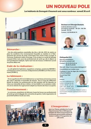 10
UN NOUVEAU POLE
Les habitants de Domagné-Chaumeré sont venus nombreux samedi 30 avril
Démarche :
Une des préoccupations essentielles des élus a été dès 2012 de mettre en
place les conditions d’un environnement favorable au maintien et à l’élar-
gissement des services de santé, à Domagné. Pour mener à bien ce projet, la
commune, ﬁnalement maître d’ouvrage, a mis en place un comité de pilotage
composé d’élus mais aussi des professionnels de santé qui, dès le départ, se
sont grandement impliqués. Après neuf mois de travaux, le bâtiment ouvrait
ses portes début mai.
Coût de la réalisation :
Le coût global de l’opération, acquisitions comprises, avoisine les 800000 €.
Les ﬁnanceurs sont la commune, le Département (150 000 €) et Vitré commu-
nauté (70 000 €).
Le bâtiment :
D’une superﬁcie de 457 m2, le bâtiment sur un seul niveau est reconnu comme
plus apte à répondre à l’ensemble des besoins. Tout au long des différentes
phases du dossier, les professionnels ont été entendus aﬁn de répondre au
mieux aux nécessités de leurs métiers. Un local dédié à un ou plusieurs méde-
cins est en attente d’un agencement adapté aux besoins des futurs occupants.
Fonctionnement :
La commune, propriétaire du bâtiment, louera les locaux aux professionnels
de santé qui seront dégagés des contraintes de gestion. Cette organisation de
proximité facilitera l’accès aux soins.
L’inauguration :
Jean-Luc Chenut, président du Conseil
Départemental, Pierre Méhaignerie,
président de Vitré Communauté et de
nombreuses personnalités politiques
étaient invitées à l’inauguration du
pôle santé.
Docteurs en Chirurgie Dentaire
Cabinet dentaire ouvert :
Du lundi au vendredi - 9h 12h - 14h 19h
Samedi - 9h 12h
Contact : 02.99.00.04.74
Catherine Le Dilhuit
Sylvie Balluais
Ostéopathe D.O.
Jours de consultation :
du lundi au samedi midi
Contact : 02.22.93.53.61 et
06.30.76.29.95
Site web : http://www.osteo-domagne.fr/
Consultations sur rendez-vous.
S’adresse à tous les âges (du nourrisson/
enfant à l’adulte).
Ouvert tout l’été
2016.
Erratum
Lors de la publication du
bulletin municipal de dé-
cembre dernier une co-
quille s’est glissée dans
le texte concernant son
installation sur la commune. Madame Lebret a
suivi 9 années d’études supérieures dont 5 ans en
ostéopathie.
Vanessa Lebret
 