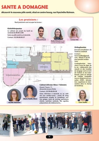 SANTE A DOMAGNE
Orthophoniste
Jours de consultation : du
mardi au vendredi
Contact :
laura.toullier@gmail.
com, - 06.03.77.33.70
pour prendre rendez-
vous.
L’orthophoniste inter-
vient à tous les âges de
la vie : rééducation des
retards et des troubles
du langage oral et écrit
de l’enfant et de l’ado-
lescent, prise en charge
de l’adulte (maladies
neuro-dégéneratives,
suites d’AVC, stimula-
tion cognitive) et inter-
vention dans le champ
du handicap.
11
découvrir le nouveau pôle santé, situé en centre bourg, rue Hyacinthe Roinson.
Cabinet inﬁrmier Sibon / Valotaire
Ouvert 7 jours / 7,
dimanche et jours fériés
Contact : 02.99.00.09.28
Soins inﬁrmiers à domicile ou au cabi-
net (sur rendez-vous) : prises de sang,
pansements simples et complexes, vac-
cins grippe, soins de nursing, perfusions,
chimio, nutrition entérale, ﬁls, agrafes,
préparations de médicaments…
Edouard David
Elodie Orhand (arrivée
au mois d’octobre 2015)
Corinne Vele
Laura ToullierAurélie Valotaire
Marie-Noëlle Sibon
Kinésithérapeutes
Le cabinet est ouvert du lundi au
vendredi de 8h30 à 20h
Soins au pôle santé ou à domicile.
Contact : 02.99.00.09.37
Les praticiens :
Neuf praticiens vont occuper les locaux :
 